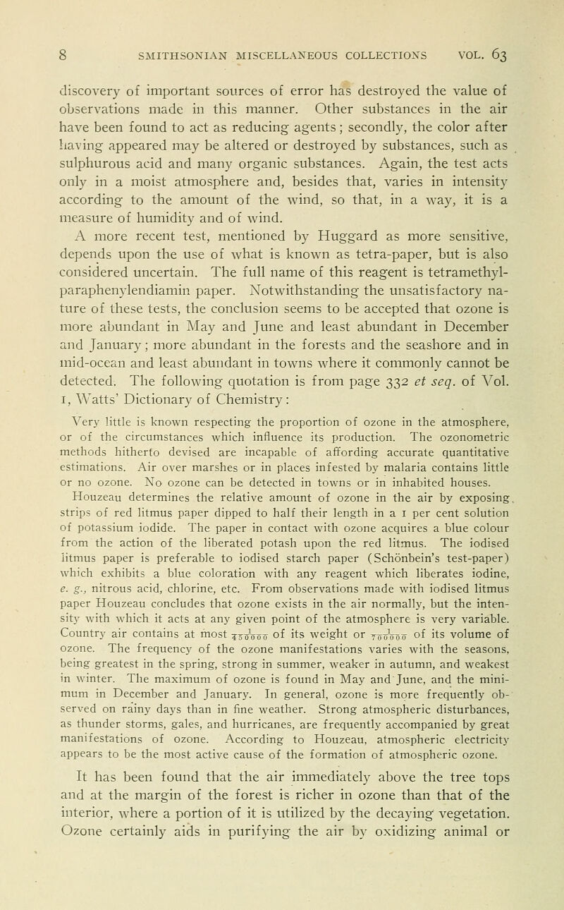 discovery of important sources of error has destroyed the value of observations made in this manner. Other substances in the air have been found to act as reducing agents; secondly, the color after having appeared may be altered or destroyed by substances, such as sulphurous acid and many organic substances. Again, the test acts only in a moist atmosphere and, besides that, varies in intensity according to the amount of the wind, so that, in a way, it is a measure of humidity and of wind. A more recent test, mentioned by Huggard as more sensitive, depends upon the use of what is known as tetra-paper, but is also considered uncertain. The full name of this reagent is tetramethyl- paraphenylendiamin paper. Notwithstanding the unsatisfactory na- ture of these tests, the conclusion seems to be accepted that ozone is more abundant in May and June and least abundant in December and January; more abundant in the forests and the seashore and in mid-ocean and least abundant in towns where it commonly cannot be detected. The following quotation is from page 332 et seq. of Vol. 1, Watts' Dictionary of Chemistry: Very little is known respecting the proportion of ozone in the atmosphere, or of the circumstances which influence its production. The ozonometric methods hitherto devised are incapable of affording accurate quantitative estimations. Air over marshes or in places infested by malaria contains little or no ozone. No ozone can be detected in towns or in inhabited houses. Houzeau determines the relative amount of ozone in the air by exposing strips of red litmus paper dipped to half their length in a 1 per cent solution of potassium iodide. The paper in contact with ozone acquires a blue colour from the action of the liberated potash upon the red litmus. The iodised litmus paper is preferable to iodised starch paper (Schonbein's test-paper) which exhibits a blue coloration with any reagent which liberates iodine, e. g., nitrous acid, chlorine, etc. From observations made with iodised litmus paper Houzeau concludes that ozone exists in the air normally, but the inten- sity with which it acts at any given point of the atmosphere is very variable. Country air contains at most ^^Voif 0I lis weight or yooVoo of its volume of ozone. The frequency of the ozone manifestations varies with the seasons, being greatest in the spring, strong in summer, weaker in autumn, and weakest in winter. The maximum of ozone is found in May and June, and the mini- mum in December and January. In general, ozone is more frequently ob- served on rainy days than in fine weather. Strong atmospheric disturbances, as thunder storms, gales, and hurricanes, are frequently accompanied by great manifestations of ozone. According to Houzeau, atmospheric electricity appears to be the most active cause of the formation of atmospheric ozone. It has been found that the air immediately above the tree tops and at the margin of the forest is richer in ozone than that of the interior, where a portion of it is utilized by the decaying vegetation. Ozone certainly aids in purifying the air by oxidizing animal or