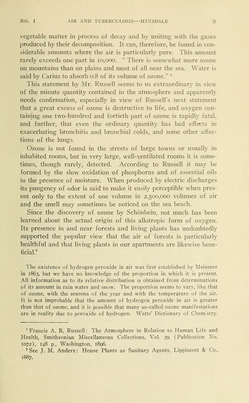 vegetable matter in process of decay and by uniting with the gases produced by their decomposition. It can, therefore, be found in con- siderable amounts where the air is particularly pure. This amount rarely exceeds one part in 10,000.  There is somewhat more ozone on mountains than on plains and most of all near the sea. Water is said by Carius to absorb 0.8 of its volume of ozone. * This statement by Mr. Russell seems to us extraordinary in view of the minute quantity contained in the atmosphere and apparently needs confirmation, especially in view of Russell's next statement that a great excess of ozone is destructive to life, and oxygen con- taining one two-hundred and fortieth part of ozone is rapidly fatal, and further, that even the ordinary quantity has bad effects in exacerbating bronchitis and bronchial colds, and some other affec- tions of the lungs. Ozone is not found in the streets of large towns or usually in inhabited rooms, but in very large, well-ventilated rooms it is some- times, though rarely, detected. According to Russell it may be formed by the slow oxidation -of phosphorus and of essential oils in the presence of moisture. When produced by electric discharges its pungency of odor is said to make it easily perceptible when pres- ent only to the extent of one volume in 2,500,000 volumes of air and the smell may sometimes be noticed on the sea beach. Since the discovery of ozone by Schonbein, not much has been learned about the actual origin of this allotropic form of oxygen. Its presence in and near forests and living plants has undoubtedly supported the popular view that the air of forests is particularly healthful and that living plants in our apartments are likewise bene- ficial.2 The existence of hydrogen peroxide in air was first established by Meissner in 1863, but we have no knowledge of the proportion in which it is present. All information as to its relative distribution is obtained from determinations of its amount in rain water and snow. The proportion seems to vary, like that of ozone, with the seasons of the year and with the temperature of the air. It is not improbable that the amount of hydrogen peroxide in air is greater than that of ozone, and it is possible that many so-called ozone manifestations are in reality due to peroxide of hydrogen. Watts' Dictionary of Chemistry. 1 Francis A. R. Russell: The Atmosphere in Relation to Human Life and Health, Smithsonian Miscellaneous Collections, Vol. 39 (Publication No. 1072), 148 p., Washington, 1896. 2 See J. M. Anders: House Plants as Sanitary Agents, Lippincott & Co.,