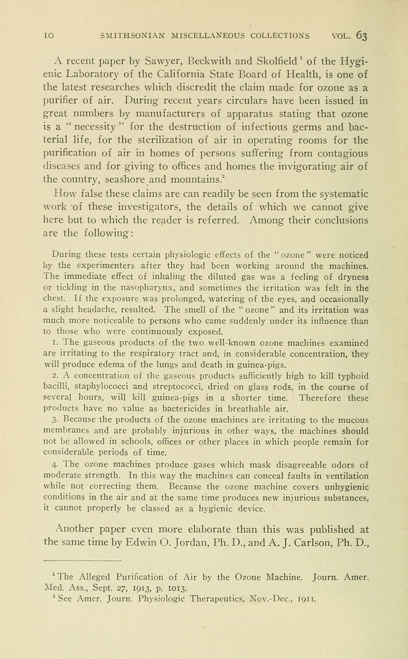 A recent paper by Sawyer, Beckwith and Skolfield1 of the Hygi- enic Laboratory of the California State Board of Health, is one of the latest researches which discredit the claim made for ozone as a purifier of air. During recent years circulars have been issued in great numbers by manufacturers of apparatus stating that ozone is a  necessity  for the destruction of infectious germs and bac- terial life, for the sterilization of air in operating rooms for the purification of air in homes of persons suffering from contagious diseases and for giving to offices and homes the invigorating air of the country, seashore and mountains.2 How false these claims are can readily be seen from the systematic work of these investigators, the details of which we cannot give here but to which the reader is referred. Among their conclusions are the following: During these tests certain physiologic effects of the  ozone  were noticed by the experimenters after they had been working around the machines. The immediate effect of inhaling the diluted gas was a feeling of dryness or tickling in the nasopharynx, and sometimes the irritation was felt in the chest. If the exposure was prolonged, watering of the eyes, and occasionally a slight headache, resulted. The smell of the  ozone  and its irritation was much more noticeable to persons who came suddenly under its influence than to those who were continuously exposed. 1. The gaseous products of the two well-known ozone machines examined are irritating to the respiratory tract and, in considerable concentration, they will produce edema of the lungs and death in guinea-pigs. 2. A concentration of the gaseous products sufficiently high to kill typhoid bacilli, staphylococci and streptococci, dried on glass rods, in the course of several hours, will kill guinea-pigs in a shorter time. Therefore these products have no value as bactericides in breathable air. 3. Because the products of the ozone machines are irritating to the mucous membranes and are probably injurious in other ways, the machines should not be allowed in schools, offices or other places in which people remain for considerable periods of time. 4. The ozone machines produce gases which mask disagreeable odors of moderate strength. In this way the machines can conceal faults in ventilation while not correcting them. Because the ozone machine covers unhygienic conditions in the air and at the same time produces new injurious substances, it cannot properly be classed as a hygienic device. Another paper even more elaborate than this was published at the same time by Edwin O. Jordan, Ph. D., and A. J. Carlson, Ph. D., xThe Alleged Purification of Air by the Ozone Machine. Journ. Amer. Med. Ass., Sept. 27, 1913, p. 1013. 2 See Amer. Journ. Physiologic Therapeutics, Nov.-Dec, 1911.