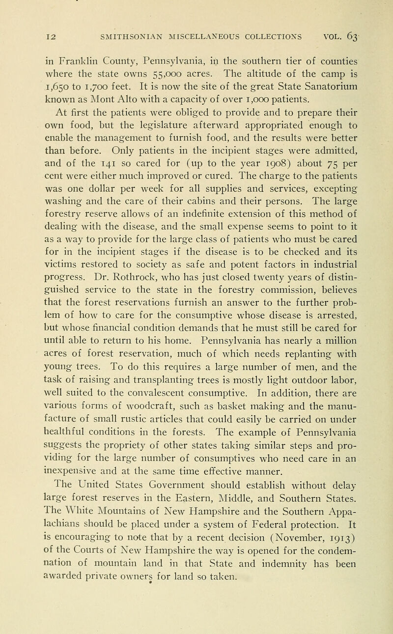 in Franklin County, Pennsylvania, in the southern tier of counties where the state owns 55,000 acres. The altitude of the camp is 1,650 to 1,700 feet. It is now the site of the great State Sanatorium known as Mont Alto with a capacity of over 1,000 patients. At first the patients were obliged to provide and to prepare their own food, but the legislature afterward appropriated enough to enable the management to furnish food, and the results were better than before. Only patients in the incipient stages were admitted, and of the 141 so cared for (up to the year 1908) about 75 per cent were either much improved or cured. The charge to the patients was one dollar per week for all supplies and services, excepting washing and the care of their cabins and their persons. The large forestry reserve allows of an indefinite extension of this method of dealing with the disease, and the small expense seems to point to it as a way to provide for the large class of patients who must be cared for in the incipient stages if the disease is to be checked and its victims restored to society as safe and potent factors in industrial progress. Dr. Rothrock, who has just closed twenty years of distin- guished service to the state in the forestry commission, believes that the forest reservations furnish an answer to the further prob- lem of how to care for the consumptive whose disease is arrested, but whose financial condition demands that he must still be cared for until able to return to his home. Pennsylvania has nearly a million acres of forest reservation, much of which needs replanting with young trees. To do this requires a large number of men, and the task of raising and transplanting trees is mostly light outdoor labor, well suited to the convalescent consumptive. In addition, there are various forms of woodcraft, such as basket making and the manu- facture of small rustic articles that could easily be carried on under healthful conditions in the forests. The example of Pennsylvania suggests the propriety of other states taking similar steps and pro- viding for the large number of consumptives who need care in an inexpensive and at the same time effective manner. The United States Government should establish without delay large forest reserves in the Eastern, Middle, and Southern States. The White Mountains of New Hampshire and the Southern Appa- lachians should be placed under a system of Federal protection. It is encouraging to note that by a recent decision (November, 1913) of the Courts of New Hampshire the way is opened for the condem- nation of mountain land in that State and indemnity has been awarded private owners for land so taken.