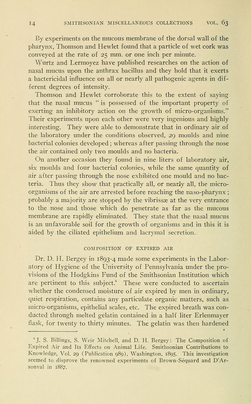 By experiments on the mucous membrane of the dorsal wall of the pharynx, Thomson and Hewlet found that a particle of wet cork was conveyed at the rate of 25 mm. or one inch per minute. Wurtz and Lermoyez have published researches on the action of nasal mucus upon the anthrax bacillus and they hold that it exerts a bactericidal influence on all or nearly all pathogenic agents in dif- ferent degrees of intensity. Thomson and Hewlet corroborate this to the extent of saying that the nasal mucus  is possessed of the important property of exerting an inhibitory action on the growth of micro-organisms. Their experiments upon each other were very ingenious and highly interesting. They were able to demonstrate that in ordinary air of the laboratory under the conditions observed, 29 moulds and nine bacterial colonies developed ; whereas after passing through the nose the air contained only two moulds and no bacteria. On another occasion they found in nine liters of laboratory air, six moulds and four bacterial colonies, while the same quantity of air after passing through the nose exhibited one mould and no bac- teria. Thus they show that practically all, or nearly all, the micro- organisms of the air are arrested before reaching the naso-pharynx; probably a majority are stopped by the vibrissas at the very entrance to the nose and those which do penetrate as far as the mucous membrane are rapidly eliminated. They state that the nasal mucus is an unfavorable soil for the growth of organisms and in this it is aided by the ciliated epithelium and lacrymal secretion.. COMPOSITION OF EXPIRED AIR Dr. D. H. Bergey in 1893-4 made some experiments in the Labor- atory of Hygiene of the University of Pennsylvania under the pro- visions of the Hodgkins Fund of the Smithsonian Institution which are pertinent to this subject.1 These were conducted to ascertain whether the condensed moisture of air expired by men in ordinary, quiet respiration, contains any particulate organic matters, such as micro-organisms, epithelial scales, etc. The expired breath was con- ducted through melted gelatin contained in a half liter Erlenmayer flask, for twenty to thirty minutes. The gelatin was then hardened 1J. S. Billings, S. Weir Mitchell, and D. H. Bergey: The Composition of Expired Air and Its Effects on Animal Life. Smithsonian Contributions to Knowledge, Vol. 29 (Publication 989), Washington, 1895. This investigation seemed to disprove the renowned experiments of Brown-Sequard and D'Ar- sonval in 1887.