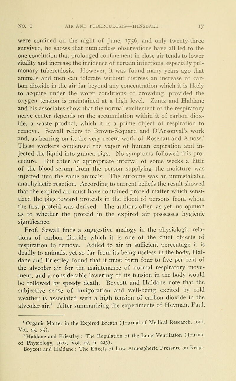 were confined on the night of June, 1756, and only twenty-three survived, he shows that numberless observations have all led to the one conclusion that prolonged confinement in close air tends to lower vitality and increase the incidence of certain infections, especially pul- monary tuberculosis. However, it was found many years ago that animals and men can tolerate without distress an increase of car- bon dioxide in the air far beyond any concentration which it is likely to acquire under the worst conditions of crowding, provided the oxygen tension is maintained at a high level. Zuntz and Haldane and his associates show that the normal excitement of the respiratory nerve-center depends on the accumulation within it of carbon diox- ide, a waste product, which it is a prime object of respiration to remove. Sewall refers to Brown-Sequard and D'Arsonval's work and, as bearing on it, the very recent work of Rosenau and Amoss.1 These workers condensed the vapor of human expiration and in- jected the liquid into guinea-pigs. No symptoms followed this pro- cedure. But after an appropriate interval of some weeks a little of the blood-serum from the person supplying the moisture was injected into the same animals. The outcome was an unmistakable anaphylactic reaction. According to current beliefs the result showed that the expired air must have contained proteid matter which sensi- tized the pigs toward proteids in the blood of persons from whom the first proteid was derived. The authors offer, as yet, no opinion as to whether the proteid in the expired air possesses hygienic significance. Prof. Sewall finds a suggestive analogy in the physiologic rela- tions of carbon dioxide which it is one of the chief objects of respiration to remove. Added to air in sufficient percentage it is deadly to animals, yet so far from its being useless in the body, Hal- dane and Priestley found that it must form four to five per cent of the alveolar air for the maintenance of normal respiratory move- ment, and a considerable lowering of its tension in the body would be followed by speedy death. Boycott and Haldane note that the subjective sense of invigoration and well-being excited by cold weather is associated with a high tension of carbon dioxide in the alveolar air.2 After summarizing the experiments of Heyman, Paul, Organic Matter in the Expired Breath (Journal of Medical Research, 1911, Vol. 25, 35). 2 Haldane and Priestley: The Regulation of the Lung Ventilation (Journal of Physiology, 1905, Vol. 27, p. 225). Boycott and Haldane: The Effects of Low Atmospheric Pressure on Respi-