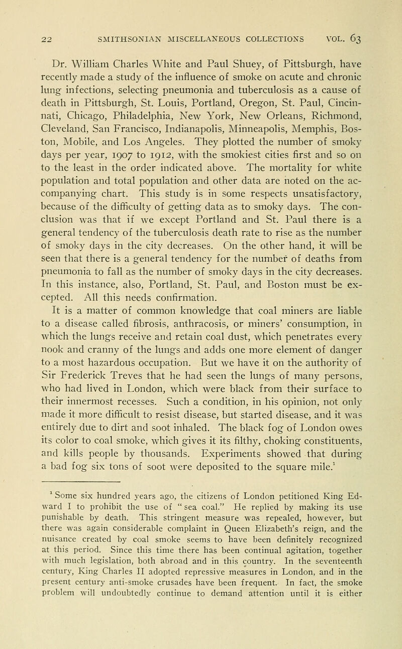 Dr. William Charles White and Paul Shuey, of Pittsburgh, have recently made a study of the influence of smoke on acute and chronic lung infections, selecting pneumonia and tuberculosis as a cause of death in Pittsburgh, St. Louis, Portland, Oregon, St. Paul, Cincin- nati, Chicago, Philadelphia, New York, New Orleans, Richmond, Cleveland, San Francisco, Indianapolis, Minneapolis, Memphis, Bos- ton, Mobile, and Los Angeles. They plotted the number of smoky days per year, 1907 to 1912, with the smokiest cities first and so on to the least in the order indicated above. The mortality for white population and total population and other data are noted on the ac- companying chart. This study is in some respects unsatisfactory, because of the difficulty of getting data as to smoky days. The con- clusion was that if we except Portland and St. Paul there is a general tendency of the tuberculosis death rate to rise as the number of smoky days in the city decreases. On the other hand, it will be seen that there is a general tendency for the number of deaths from pneumonia to fall as the number of smoky days in the city decreases. In this instance, also, Portland, St. Paul, and Boston must be ex- cepted. All this needs confirmation. It is a matter of common knowledge that coal miners are liable to a disease called fibrosis, anthracosis, or miners' consumption, in which the lungs receive and retain coal dust, which penetrates every nook and cranny of the lungs and adds one more element of danger to a most hazardous occupation. But we have it on the authority of Sir Frederick Treves that he had seen the lungs of many persons, who had lived in London, which were black from their surface to their innermost recesses. Such a condition, in his opinion, not only made it more difficult to resist disease, but started disease, and it was entirely due to dirt and soot inhaled. The black fog of London owes its color to coal smoke, which gives it its filthy, choking constituents, and kills people by thousands. Experiments showed that during a bad fog six tons of soot were deposited to the square mile.1 1 Some six hundred years ago, the citizens of London petitioned King Ed- ward I to prohibit the use of  sea coal. He replied by making its use punishable by death. This stringent measure was repealed, however, but there was again considerable complaint in Queen Elizabeth's reign, and the nuisance created by coal smoke seems to have been definitely recognized at this period. Since this time there has been continual agitation, together with much legislation, both abroad and in this country. In the seventeenth century, King Charles II adopted repressive measures in London, and in the present century anti-smoke crusades have been frequent. In fact, the smoke problem will undoubtedly continue to demand attention until it is either