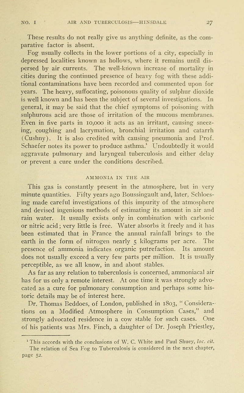 These results do not really give us anything definite, as the com- parative factor is absent. Fog usually collects in the lower portions of a city, especially in depressed localities known as hollows, where it remains until dis- persed by air currents. The well-known increase of mortality in cities during the continued presence of heavy fog with these addi- tional contaminations have been recorded and commented upon for years. The heavy, suffocating, poisonous quality of sulphur dioxide is well known and has been the subject of several investigations. In general, it may be said that the chief symptoms of poisoning with sulphurous acid are those of irritation of the mucous membranes. Even in five parts in 10,000 it acts as an irritant, causing sneez- ing, coughing and lacrymation, bronchial irritation and catarrh (Cushny). It is also credited with causing pneumonia and Prof. Schaefer notes its power to produce asthma.1 Undoubtedly it would aggravate pulmonary and laryngeal tuberculosis and either delay or prevent a cure under the conditions described. AMMONIA IN THE AIR This gas is constantly present in the atmosphere, but in very minute quantities. Fifty years ago Boussingault and, later, Schloes- ing made careful investigations of this impurity of the atmosphere and devised ingenious methods of estimating its amount in air and rain water. It usually exists only in combination with carbonic or nitric acid; very little is free. Water absorbs it freely and it has been estimated that in France the annual rainfall brings to the earth in the form of nitrogen nearly 5 kilograms per acre. The presence of ammonia indicates organic putrefaction. Its amount does not usually exceed a very few parts per million. It is usually perceptible, as we all know, in and about stables. As far as any relation to tuberculosis is concerned, ammoniacal air has for us only a remote interest. At one time it was strongly advo- cated as a cure for pulmonary consumption and perhaps some his- toric details may be of interest here. Dr. Thomas Beddoes, of London, published in 1803,  Considera- tions on a Modified Atmosphere in Consumption Cases, and strongly advocated residence in a cow stable for such cases. One of his patients was Mrs. Finch, a daughter of Dr. Joseph Priestley, 1 This accords with the conclusions of W. C. White and Paul Shuey, loc. cit. The relation of Sea Fog to Tuberculosis is considered in the next chapter, page 52.