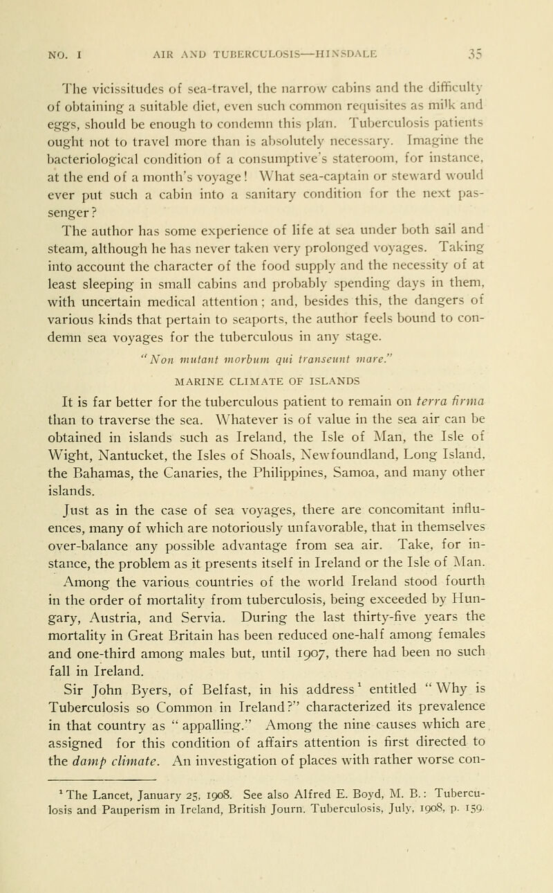 The vicissitudes of sea-travel, the narrow cabins and the difficulty of obtaining a suitable diet, even such common requisites as milk and eggs, should be enough to condemn this plan. Tuberculosis patients ought not to travel more than is absolutely necessary. Imagine the bacteriological condition of a consumptive's stateroom, for instance, at the end of a month's voyage! What sea-captain or steward would ever put such a cabin into a sanitary condition for the next pas- senger? The author has some experience of life at sea under both sail and steam, although he has never taken very prolonged voyages. Taking into account the character of the food supply and the necessity of at least sleeping in small cabins and probably spending days in them, with uncertain medical attention; and, besides this, the dangers of various kinds that pertain to seaports, the author feels bound to con- demn sea voyages for the tuberculous in any stage. Non mutant morbiim qui transeunt mare. MARINE CLIMATE OF ISLANDS It is far better for the tuberculous patient to remain on terra firma than to traverse the sea. Whatever is of value in the sea air can be obtained in islands such as Ireland, the Isle of Man, the Isle of Wight, Nantucket, the Isles of Shoals, Newfoundland, Long Island, the Bahamas, the Canaries, the Philippines, Samoa, and many other islands. Just as in the case of sea voyages, there are concomitant influ- ences, many of which are notoriously unfavorable, that in themselves over-balance any possible advantage from sea air. Take, for in- stance, the problem as.it presents itself in Ireland or the Isle of Man. Among the various countries of the world Ireland stood fourth in the order of mortality from tuberculosis, being exceeded by Hun- gary, Austria, and Servia. During the last thirty-five years the mortality in Great Britain has been reduced one-half among females and one-third among males but, until 1907, there had been no such fall in Ireland. Sir John Byers, of Belfast, in his address1 entitled  Why is Tuberculosis so Common in Ireland? characterized its prevalence in that country as  appalling. Among the nine causes which are assigned for this condition of affairs attention is first directed to the damp climate. An investigation of places with rather worse con- 1 The Lancet, January 25, 1908. See also Alfred E. Boyd, M. B.: Tubercu- losis and Pauperism in Ireland, British Journ. Tuberculosis, July, 1908, p. 159.