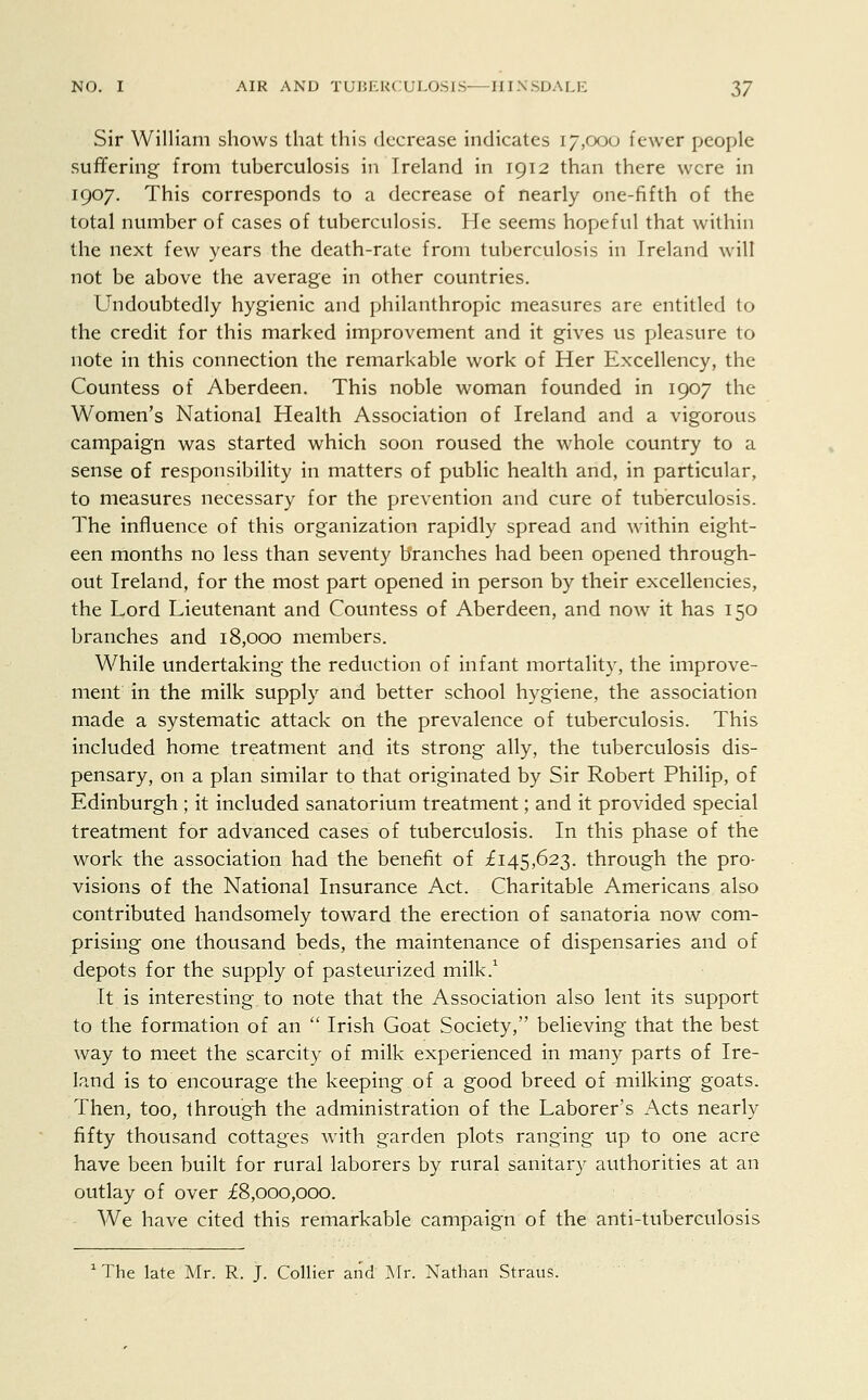 Sir William shows that this decrease indicates 17,000 fewer people suffering from tuberculosis in Ireland in 1912 than there were in 1907. This corresponds to a decrease of nearly one-fifth of the total number of cases of tuberculosis. He seems hopeful that within the next few years the death-rate from tuberculosis in Ireland will not be above the average in other countries. Undoubtedly hygienic and philanthropic measures are entitled to the credit for this marked improvement and it gives us pleasure to note in this connection the remarkable work of Her Excellency, the Countess of Aberdeen. This noble woman founded in 1907 the Women's National Health Association of Ireland and a vigorous campaign was started which soon roused the whole country to a sense of responsibility in matters of public health and, in particular, to measures necessary for the prevention and cure of tuberculosis. The influence of this organization rapidly spread and within eight- een months no less than seventy branches had been opened through- out Ireland, for the most part opened in person by their excellencies, the Lord Lieutenant and Countess of Aberdeen, and now it has 150 branches and 18,000 members. While undertaking the reduction of infant mortality, the improve- ment in the milk supply and better school hygiene, the association made a systematic attack on the prevalence of tuberculosis. This included home treatment and its strong ally, the tuberculosis dis- pensary, on a plan similar to that originated by Sir Robert Philip, of Edinburgh ; it included sanatorium treatment; and it provided special treatment for advanced cases of tuberculosis. In this phase of the work the association had the benefit of £145,623. through the pro- visions of the National Insurance Act. Charitable Americans also contributed handsomely toward the erection of sanatoria now com- prising one thousand beds, the maintenance of dispensaries and of depots for the supply of pasteurized milk.1 It is interesting to note that the Association also lent its support to the formation of an  Irish Goat Society, believing that the best way to meet the scarcity of milk experienced in many parts of Ire- land is to encourage the keeping of a good breed of milking goats. Then, too, through the administration of the Laborer's Acts nearly fifty thousand cottages with garden plots ranging up to one acre have been built for rural laborers by rural sanitary authorities at an outlay of over £8,000,000. We have cited this remarkable campaign of the anti-tuberculosis 1 The late Mr. R. J. Collier and Mr. Nathan Straus.