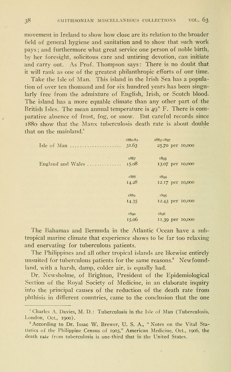 movement in Ireland to show how close are its relation to the broader field of general hygiene and sanitation and to show that such work pays; and furthermore what great service one person of noble birth, by her foresight, solicitous care and untiring devotion, can initiate and carry out. As Prof. Thompson says: There is no doubt that it will rank as one of the greatest philanthropic efforts of our time. Take the Isle of Man. This island in the Irish Sea has a popula- tion of over ten thousand and for six hundred years has been singu- larly free from the admixture of English, Irish, or Scotch blood. The island has a more equable climate than any other part of the British Isles. The mean annual temperature is 49 ° F. There is com- parative absence of frost, fog, or snow. But careful records since 1880 show that the Manx tuberculosis death rate is about double that on the mainland.1 1880-82 1883-189- Isle of Man 31-63 25.70 per 10,000 1887 1893 England and Wales i5-o8 13.07 per 10,000 14.28 12.17 per 10,000 1889 1895 14.35 I243 per 10,000 1890 1896 15.06 H-39 per 10,000 The Bahamas and Bermuda in the Atlantic Ocean have a sub- tropical marine climate that experience shows to be far too relaxing and enervating for tuberculous patients. The Philippines and all other tropical islands are likewise entirely unsuited for tuberculous patients for the same reasons.2 Newfound- land, with a harsh, damp, colder air, is equally bad. Dr. Newsholme, of Brighton, President of the Epidemiological Section of the Royal Society of Medicine, in an elaborate inquiry into the principal causes of the reduction of the death rate from phthisis in different countries, came to the conclusion that the one 1 Charles A. Davies, M. D.: Tuberculosis in the Isle of Man (Tuberculosis, London, Oct., 1900). 2 According to Dr. Issac W. Brewer, U. S. A.,  Notes on the Vital Sta- tistics of the Philippine Census of 1903, American Medicine, Oct., 1906, the death rate from tuberculosis is one-third that in the United States.