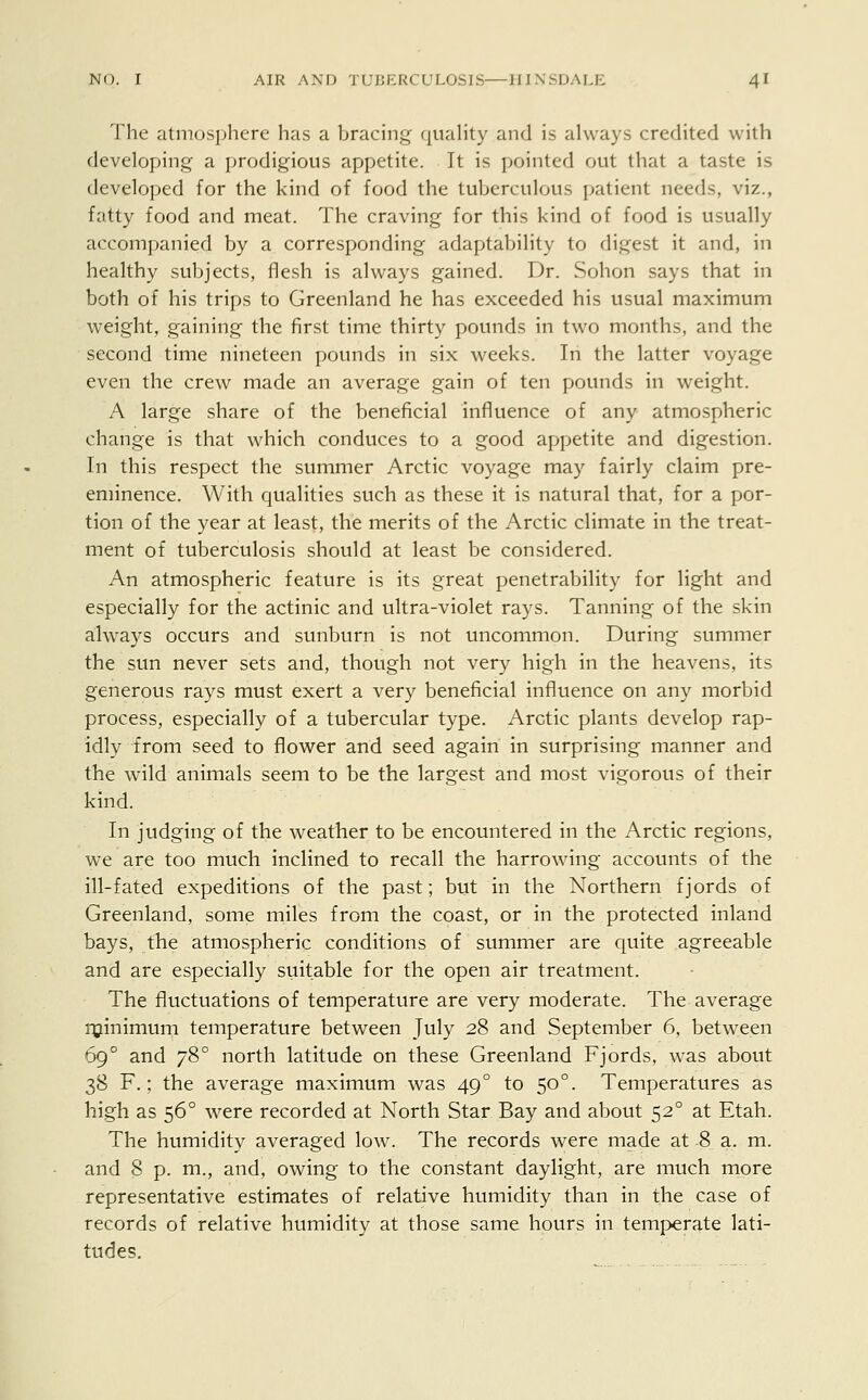 The atmosphere has a bracing quality and is always credited with developing a prodigious appetite. It is pointed out that a taste is developed for the kind of food the tuberculous patient needs, viz., fatty food and meat. The craving for this kind of food is usually accompanied by a corresponding adaptability to digest it and, in healthy subjects, flesh is always gained. Dr. Sohon says that in both of his trips to Greenland he has exceeded his usual maximum weight, gaining the first time thirty pounds in two months, and the second time nineteen pounds in six weeks. In the latter voyage even the crew made an average gain of ten pounds in weight. A large share of the beneficial influence of any atmospheric change is that which conduces to a good appetite and digestion. In this respect the summer Arctic voyage may fairly claim pre- eminence. With qualities such as these it is natural that, for a por- tion of the year at least, the merits of the Arctic climate in the treat- ment of tuberculosis should at least be considered. An atmospheric feature is its great penetrability for light and especially for the actinic and ultra-violet rays. Tanning of the skin always occurs and sunburn is not uncommon. During summer the sun never sets and, though not very high in the heavens, its generous rays must exert a very beneficial influence on any morbid process, especially of a tubercular type. Arctic plants develop rap- idly from seed to flower and seed again in surprising manner and the wild animals seem to be the largest and most vigorous of their kind. In judging of the weather to be encountered in the Arctic regions, we are too much inclined to recall the harrowing accounts of the ill-fated expeditions of the past; but in the Northern fjords of Greenland, some miles from the coast, or in the protected inland bays, the atmospheric conditions of summer are quite agreeable and are especially suitable for the open air treatment. The fluctuations of temperature are very moderate. The average minimum temperature between July 28 and September 6, between 690 and 780 north latitude on these Greenland Fjords, was about 38 F.; the average maximum was 49 ° to 500. Temperatures as high as 560 were recorded at North Star Bay and about 520 at Etah. The humidity averaged low. The records were made at 8 a. m. and 8 p. m., and, owing to the constant daylight, are much more representative estimates of relative humidity than in the case of records of relative humidity at those same hours in temperate lati- tudes.