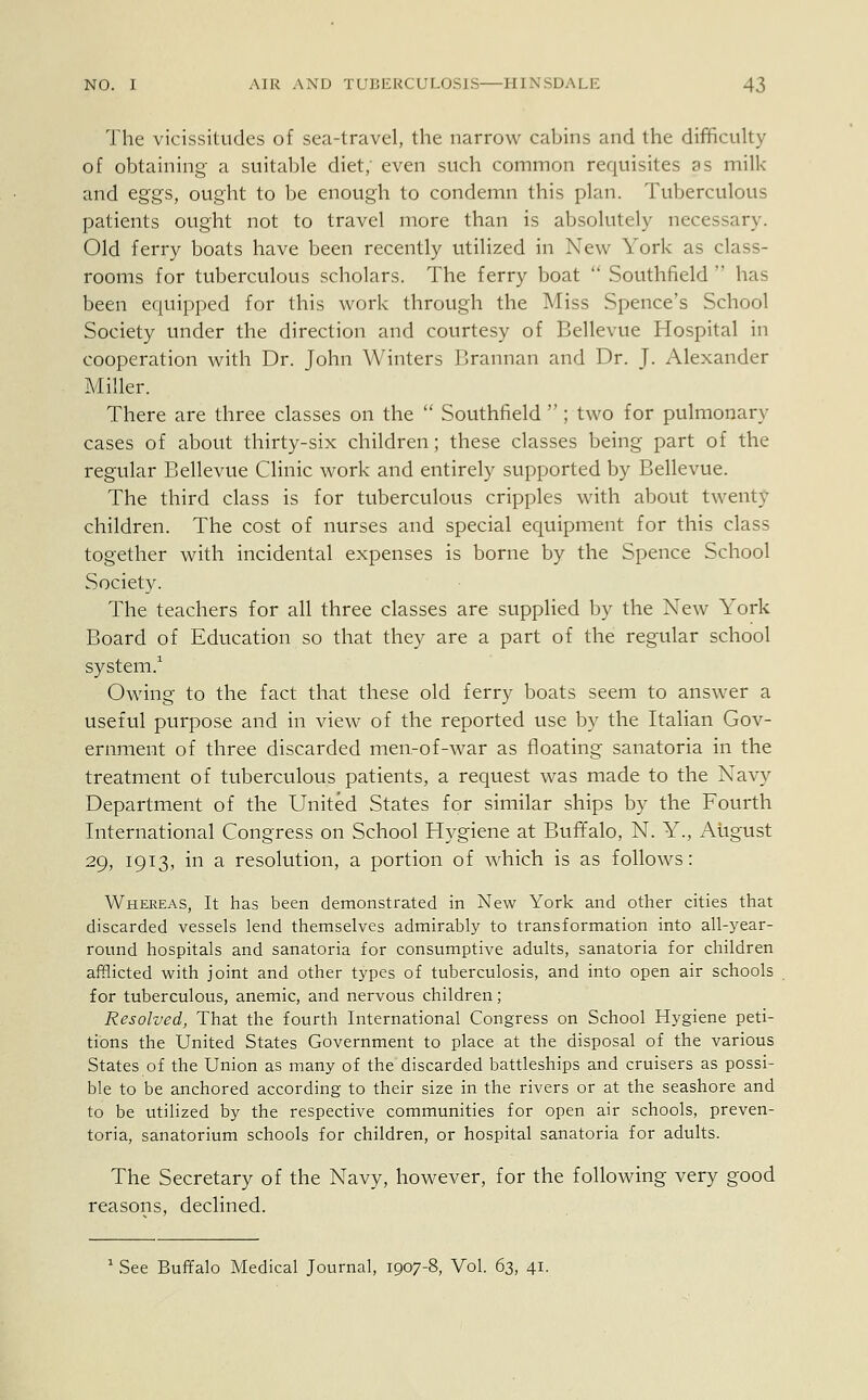 The vicissitudes of sea-travel, the narrow cabins and the difficulty of obtaining a suitable diet; even such common requisites as milk and eggs, ought to be enough to condemn this plan. Tuberculous patients ought not to travel more than is absolutely necessary. Old ferry boats have been recently utilized in New York as class- rooms for tuberculous scholars. The ferry boat  Southfield  has been equipped for this work through the Miss Spence's School Society under the direction and courtesy of Bellevue Hospital in cooperation with Dr. John Winters Brannan and Dr. J. Alexander Miller. There are three classes on the  Southfield ; two for pulmonary cases of about thirty-six children; these classes being part of the regular Bellevue Clinic work and entirely supported by Bellevue. The third class is for tuberculous cripples with about twenty children. The cost of nurses and special equipment for this class together with incidental expenses is borne by the Spence School Society. The teachers for all three classes are supplied by the New York Board of Education so that they are a part of the regular school system.1 Owing to the fact that these old ferry boats seem to answer a useful purpose and in view of the reported use by the Italian Gov- ernment of three discarded men-of-war as floating sanatoria in the treatment of tuberculous patients, a request was made to the Navy Department of the United States for similar ships by the Fourth International Congress on School Hygiene at Buffalo, N. Y., August 29, 1913, in a resolution, a portion of which is as follows: Whereas, It has been demonstrated in New York and other cities that discarded vessels lend themselves admirably to transformation into all-year- round hospitals and sanatoria for consumptive adults, sanatoria for children afflicted with joint and other types of tuberculosis, and into open air schools for tuberculous, anemic, and nervous children; Resolved, That the fourth International Congress on School Hygiene peti- tions the United States Government to place at the disposal of the various States of the Union as many of the discarded battleships and cruisers as possi- ble to be anchored according to their size in the rivers or at the seashore and to be utilized by the respective communities for open air schools, preven- toria, sanatorium schools for children, or hospital sanatoria for adults. The Secretary of the Navy, however, for the following very good reasons, declined.