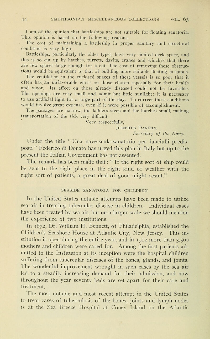 I am of the opinion that battleships are not suitable for floating sanatoria. This opinion is based on the following reasons. The cost of maintaining a battleship in proper sanitary and structural condition is very high. Battleships, particularly the older types, have very limited deck space, and this is so cut up by hatches, turrets, davits, cranes and winches that there are few spaces large enough for a cot. The cost of removing these obstruc- tions would be equivalent to that of building more suitable floating hospitals. The ventilation in the enclosed spaces of these vessels is so poor that it often has, an unfavorable effect on those chosen especially for their health and vigor. Its effect on those already diseased could not be favorable. The openings are very small and admit but little sunlight; it is necessary to use artificial light for a large part of the day. To correct these conditions would involve great expense, even if it were possible of accomplishment. The passages are narrow, the ladders steep and the hatches small, making transportation of the sick very difficult. Very respectfully, Josephus Daniels, Secretary of the Navy. Under the title  Una nave-scula-sanatorio per fanciulli predis- posti Federico di Donato has urged this plan in Italy but up to the present the Italian Government has not assented. The remark has been made that:  If the right sort of ship could be sent to the right place in the right kind of weather with the right sort of patients, a great deal of good might result. SEASIDE SANATORIA FOR CHILDREN In the United States notable attempts have been made to utilize sea air in treating tubercular disease in children. Individual cases have been treated by sea air, but on a larger scale we should mention the experience of two institutions. In 1872, Dr. William H. Bennett, of Philadelphia, established the Children's Seashore House at Atlantic City, New Jersey. This in- stitution is open during the entire year, and in 1912 more than 3,500 mothers and children were cared for. Among the first patients ad- mitted to the Institution at its inception were the hospital children suffering from tubercular diseases of the bones, glands, and joints. The wonderful improvement wrought in such cases by the sea air led to a steadily increasing demand for their admission, and now throughout the year seventy beds are set apart for their care and treatment. The most notable and most recent attempt in the United States to treat cases of tuberculosis of the bones, joints and lymph nodes is at the Sea Breeze Hospital at Coney Island on the Atlantic