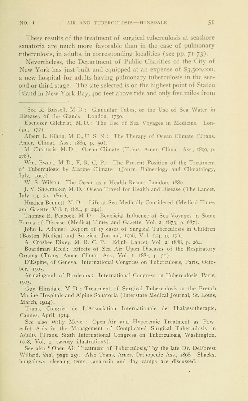 These results of the treatment of surgical tuberculosis at seashore sanatoria are much more favorable than in the case of pulmonary tuberculosis, in adults, in corresponding localities (see pp. 71-73)- Nevertheless, the Department of Public Charities of the City of New York has just built and equipped at an expense of £3,500,000, a new hospital for adults having pulmonary tuberculosis in the sec- ond or third stage. The site selected is on the highest point of Staten Island in New York Bay, 400 feet above tide and only five miles from 1 See R. Russell, M. D.: Glandular Tabes, or the Use of Sea Water in Diseases of the Glands. London, 1750. Ebenezer Gilchrist, M. D.: The Use of Sea Voyages in Medicine. Lon- don, 1771. Albert L. Gihon, M. D., U. S. N.: The Therapy of Ocean Climate (Trans. Amer. Climat. Ass., 1889, p. 50). M. Charteris, M. D.: Ocean Climate (Trans. Amer. Climat. Ass., 1890, p. 278). Wm. Ewart, M. D., F. R. C. P.: The Present Position of the Treatment of Tuberculosis by Marine Climates (Journ. Balneology and Climatology, July, 1907). W. S. Wilson: The Ocean as a Health Resort, London, 1880. J. V. Shoemaker, M. D.: Ocean Travel for Health and Disease (The Lancet, July 23, 30, 1892). Hughes Bennett, M. D.: Life at Sea Medically Considered (Medical Times and Gazette, Vol. 1, 1884, p. 244). Thomas B. Peacock, M. D.: Beneficial Influence of Sea Voyages in Some Forms of Disease (Medical Times and Gazette, Vol. 2, 1873, p. 687). John L. Adams: Report of 17 cases of Surgical Tuberculosis in Children (Boston Medical and Surgical Journal. 1906, Vol. 154, p. 17). A. Crosbee Dixey, M. R. C. P.: Edinb. Lancet, Vol. 2, 1888, p. 264. Boardman Reed: Effects of Sea Air Upon Diseases of the Respiratory Organs (Trans. Amer. Climat. Ass., Vol. 1, 1884, p. 51). D'Espine, of Geneva. International Congress on Tuberculosis, Paris, Octo- ber, 1905. Armaingaud, of Bordeaux: International Congress on Tuberculosis, Paris, 1905. Guy Hinsdale, M. D.: Treatment of Surgical Tuberculosis at the French Marine Hospitals and Alpine Sanatoria (Interstate Medical Journal, St. Louis, March, 1914). Trans. Congres de L'Association Internationale de Thalassotherapie, Cannes, April, 1914. See also Willy Meyer: Open-Air and Hyperemic Treatment as Pow- erful Aids in the Management of Complicated Surgical Tuberculosis in Adults (Trans. Sixth International Congress on Tuberculosis, Washington, 1908, Vol. 2, twenty illustrations). See also  Open Air Treatment of Tuberculosis, by the late Dr. DeForest Willard, ibid., page 257. Also Trans. Amer. Orthopedic Ass., 1898. Shacks, bungalows, sleeping tents, sanatoria and day camps are discussed.