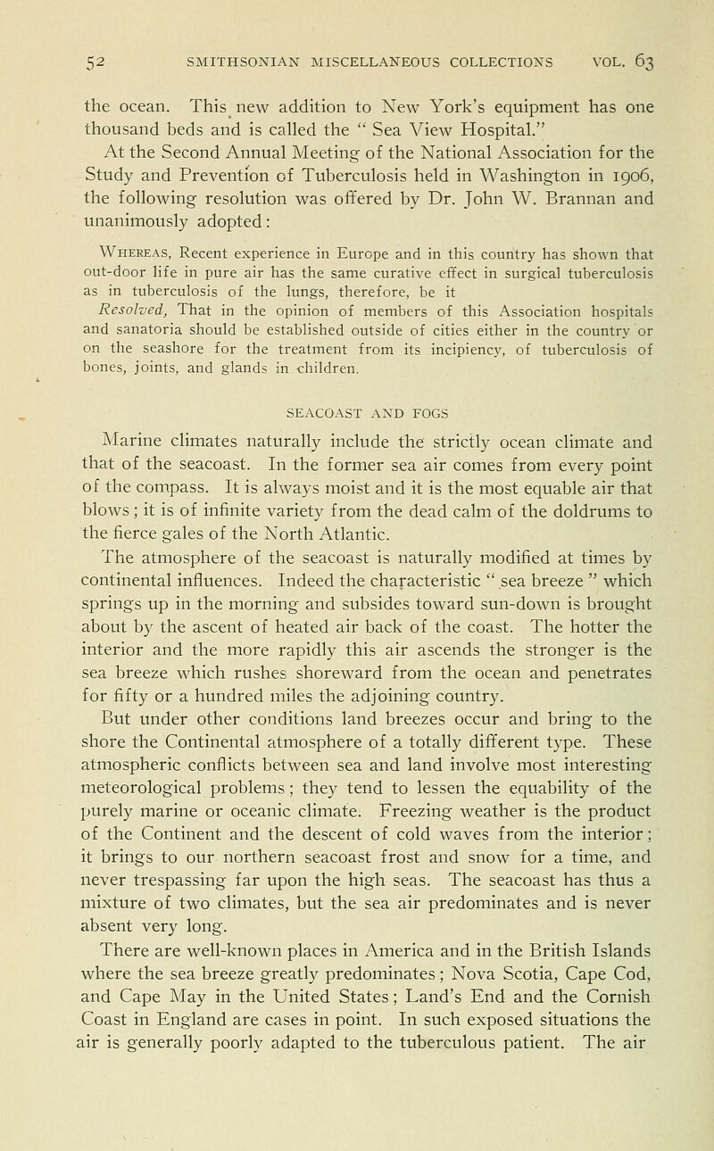 the ocean. This new addition to New York's equipment has one thousand beds and is called the  Sea View Hospital. At the Second Annual Meeting of the National Association for the Study and Prevention of Tuberculosis held in Washington in 1906, the following resolution was offered by Dr. John W. Brannan and unanimously adopted: Whereas, Recent experience in Europe and in this country has shown that out-door life in pure air has the same curative effect in surgical tuberculosis as in tuberculosis of the lungs, therefore, be it Resolved, That in the opinion of members of this Association hospitals and sanatoria should be established outside of cities either in the country or on the seashore for the treatment from its incipiency, of tuberculosis of bones, joints, and glands in children. SEACOAST AND FOGS Marine climates naturally include the strictly ocean climate and that of the seacoast. In the former sea air comes from every point of the compass. It is always moist and it is the most equable air that blows; it is of infinite variety from the dead calm of the doldrums to the fierce gales of the North Atlantic. The atmosphere of the seacoast is naturally modified at times by continental influences. Indeed the characteristic  sea breeze  which springs up in the morning and subsides toward sun-down is brought about by the ascent of heated air back of the coast. The hotter the interior and the more rapidly this air ascends the stronger is the sea breeze which rushes shoreward from the ocean and penetrates for fifty or a hundred miles the adjoining country. But under other conditions land breezes occur and bring to the shore the Continental atmosphere of a totally different type. These atmospheric conflicts between sea and land involve most interesting meteorological problems; they tend to lessen the equability of the purely marine or oceanic climate. Freezing weather is the product of the Continent and the descent of cold waves from the interior; it brings to our northern seacoast frost and snow for a time, and never trespassing far upon the high seas. The seacoast has thus a mixture of two climates, but the sea air predominates and is never absent very long. There are well-known places in America and in the British Islands where the sea breeze greatly predominates; Nova Scotia, Cape Cod, and Cape May in the United States; Land's End and the Cornish Coast in England are cases in point. In such exposed situations the air is generally poorly adapted to the tuberculous patient. The air