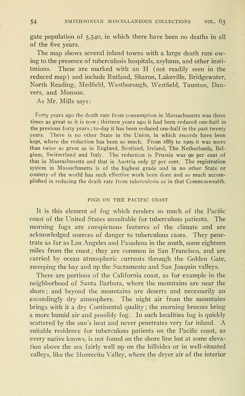 gate population of 5,540, in which there have been no deaths in all of the five years. The map shows several inland towns with a large death rate ow- ing to the presence of tuberculosis hospitals, asylums, and other insti- tutions. These are marked with an H (not readily seen in the reduced map) and include Rutland, Sharon, Lakeville, Bridgewater, North Reading, Medfield, Westborough, Westfield, Taunton, Dan- vers, and Monson. As Mr. Mills says: Forty years ago the death rate from consumption in Massachusetts was three times as great as it is now; thirteen years ago it had been reduced one-half in the previous forty years ; to-day it has been reduced one-half in the past twenty years. There is no other State in the Union, in which records have been kept, where the reduction has been so much. From 1885 to 1909 it was more than twice as great as in England, Scotland, Ireland, The Netherlands, Bel- gium, Switzerland and Italy. The reduction is Prussia was 90 per cent of that in Massachusetts and that in Austria only 57 per cent. The registration system in Massachusetts is of the highest grade and in no other State or country of the world has such effective work been done and so much accom- plished in reducing the death rate from tuberculosis as in that Commonwealth. FOGS ON THE PACIFIC COAST It is this element of fog which renders so much of the Pacific coast of the United States unsuitable for tuberculous patients. The morning fogs are conspicuous features of the climate and are acknowledged sources of danger to tuberculous cases. They pene- trate as far as Los Angeles and Pasadena in the south, some eighteen miles from the coast; they are common in San Francisco, and are carried by ocean atmospheric currents through the Golden Gate, sweeping the bay and up the Sacramento and San Joaquin valleys. There are portions of the California coast, as for example in the neighborhood of Santa Barbara, where the mountains are near the shore; and beyond the mountains are deserts and necessarily an exceedingly dry atmosphere. The night air from the mountains brings with it a dry Continental quality; the morning breezes bring a more humid air and possibly fog. In such localities fog is quickly scattered by the sun's heat and never penetrates very far inland. A suitable residence for tuberculous patients on the Pacific coast, as every native knows, is not found on the shore line but at some eleva- tion above the sea fairly well up on the hillsides or in well-situated valleys, like the Montecito Valley, where the dryer air of the interior