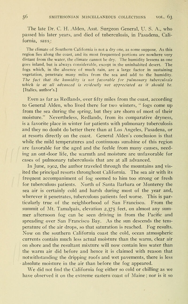 The late Dr. C. H. .Alden, Asst. Surgeon General, U. S. A., who passed his later years, and died of tuberculosis, in Pasadena, Cali- fornia, says; The climate of Southern California is not a dry one, as some suppose. As this region lies along the coast, and its most frequented portions are nowhere very- distant from the water, the climate cannot be dry. The humidity lessens as one goes inland, but is always considerable, except in the uninhabited desert. The fogs which, in the absence of much rain, are a large factor in sustaining vegetation, penetrate many miles from the sea and add to the humidity. The fact that the humidity is not favorable for pulmonary tuberculosis which is at all advanced is evidently not appreciated as it should be. [Italics, author's.] Even as far as Redlands, over fifty miles from the coast, according to General Alden, who lived there for two winters,  fogs come up from the sea during the spring, but they are shorn of most of their moisture. Nevertheless, Redlands, from its comparative dryness, is a favorite place in winter for patients with pulmonary tuberculosis and they no doubt do better there than at Los Angeles, Pasadena, or at resorts directly on the coast. General Alden's conclusion is that while the mild temperatures and continuous sunshine of this region are favorable for the aged and the feeble from many causes, need- ing an out-door life, the warmth and moisture are unfavorable for cases of pulmonary tuberculosis that are at all advanced. In June, 1902, the author traveled through the mountains and vis- ited the principal resorts throughout California. The sea air with its frequent accompaniment of fog seemed to him too strong or fresh for tuberculous patients. North of Santa Barbara or Monterey the sea air is certainly cold and harsh during most of the year and, wherever it penetrates, tuberculous patients feel worse. This is par- ticularly true of the neighborhood of San Francisco. From the summit of Mt. Tamalpais, elevation 2,375 feet> on almost any sum- mer afternoon fog can be seen driving in from the Pacific and spreading over San Francisco Bay. As the sun descends the tem- perature of the air drops, so that saturation is reached. Fog results. Now on the southern California coast the cold, ocean atmospheric currents contain much less actual moisture than the warm, clear air on shore and the resultant mixture will now contain less water than the warm air did before and hence it is claimed with reason that notwithstanding the dripping roofs and wet pavements, there is less absolute moisture in the air than before the fog appeared. We did not find the California fog either so cold or chilling as we have observed it on the extreme eastern coast of Maine; nor is it so