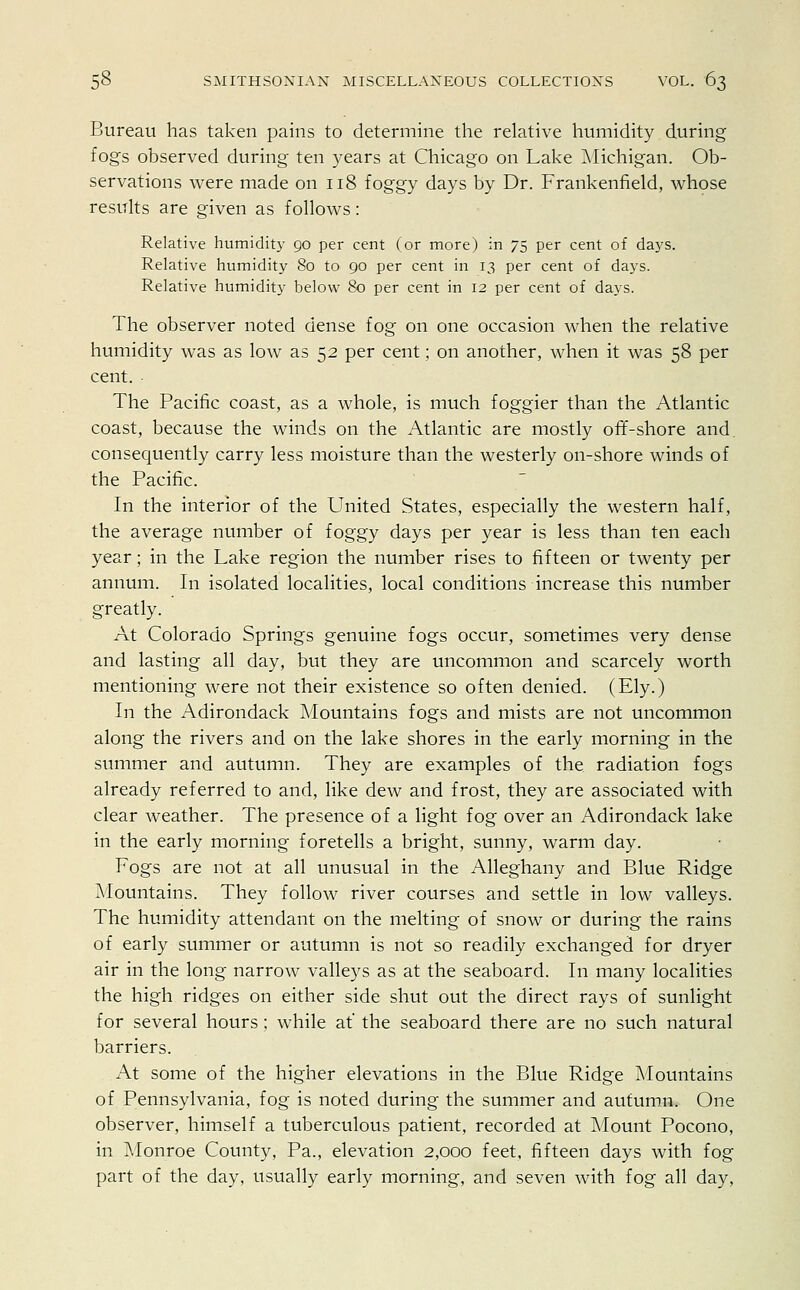 Bureau has taken pains to determine the relative humidity during fog's observed during ten years at Chicago on Lake Michigan. Ob- servations were made on 118 foggy days by Dr. Frankenfield, whose results are given as follows: Relative humidity 90 per cent (or more) in 75 per cent of days. Relative humidity 80 to 90 per cent in 13 per cent of days. Relative humidity below 80 per cent in 12 per cent of days. The observer noted dense fog on one occasion when the relative humidity was as low as 52 per cent; on another, when it was 58 per cent. The Pacific coast, as a whole, is much foggier than the Atlantic coast, because the winds on the Atlantic are mostly off-shore and consequently carry less moisture than the westerly on-shore winds of the Pacific. In the interior of the United States, especially the western half, the average number of foggy days per year is less than ten each year; in the Lake region the number rises to fifteen or twenty per annum. In isolated localities, local conditions increase this number greatly. At Colorado Springs genuine fogs occur, sometimes very dense and lasting all day, but they are uncommon and scarcely worth mentioning were not their existence so often denied. (Ely.) In the Adirondack Mountains fogs and mists are not uncommon along the rivers and on the lake shores in the early morning in the summer and autumn. They are examples of the radiation fogs already referred to and, like dew and frost, they are associated with clear weather. The presence of a light fog over an Adirondack lake in the early morning foretells a bright, sunny, warm day. Fogs are not at all unusual in the Alleghany and Blue Ridge Mountains. They follow river courses and settle in low valleys. The humidity attendant on the melting of snow or during the rains of early summer or autumn is not so readily exchanged for dryer air in the long narrow valleys as at the seaboard. In many localities the high ridges on either side shut out the direct rays of sunlight for several hours; while at the seaboard there are no such natural barriers. At some of the higher elevations in the Blue Ridge Mountains of Pennsylvania, fog is noted during the summer and autumn. One observer, himself a tuberculous patient, recorded at Mount Pocono, in Monroe County, Pa., elevation 2,000 feet, fifteen days with fog part of the day, usually early morning, and seven with fog all day,