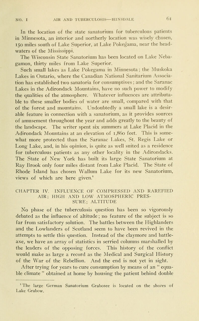 In the location of the state sanatorium for tuberculous patients in Minnesota, an interior and northerly location was wisely chosen, 150 miles south of Lake Superior, at Lake Pokegama, near the head- waters of the Mississippi. The Wisconsin State Sanatorium has been located on Lake Neba- gamon, thirty miles from Lake Superior. Such small lakes as Lake Pokegama in Minnesota; the Muskoka Lakes in Ontario, where the Canadian National Sanitarium Associa- tion has established two sanatoria for consumptives ; and the Saranac Lakes in the Adirondack Mountains, have no such power to modify the qualities of the atmosphere. Whatever influences are attributa- ble to these smaller bodies of water are small, compared with that of the forest and mountains. Undoubtedly a small lake is a desir- able feature in connection with a sanatorium, as it provides sources of amusement throughout the year and adds greatly to the beauty of the landscape. The writer spent six summers at Lake Placid in the Adirondack Mountains at an elevation of 1,860 feet. This is some- what more protected than the Saranac Lakes, St. Regis Lake or Long Lake, and, in his opinion, is quite as well suited as a residence for tuberculous patients as any other locality in the Adirondacks. The State of New York has built its large State Sanatorium at Ray Brook only four miles distant from Lake Placid. The State of Rhode Island has chosen Wallum Lake for its new Sanatorium, views of which are here given.1 CHAPTER IV. INFLUENCE OF COMPRESSED AND RAREFIED AIR; HIGH AND LOW ATMOSPHERIC PRES- SURE; ALTITUDE No phase of the tuberculosis question has been so vigorously debated as the influence of altitude; no feature of the subject is so far from satisfactory solution. The battles between the Highlanders and the Lowlanders of Scotland seem to have been revived in the attempts to settle this question. Instead of the claymore and battle- axe, we have an array of statistics in serried columns marshalled by the leaders of the opposing forces. This history of the conflict would make as large a record as the Medical and Surgical History of the War of the Rebellion. And the end is not yet in sight. After trying for years to cure consumption by means of an  equa- ble climate  obtained at home by housing the patient behind double 1 The large German Sanatorium Grabosee is located on the shores of Lake Grabow.