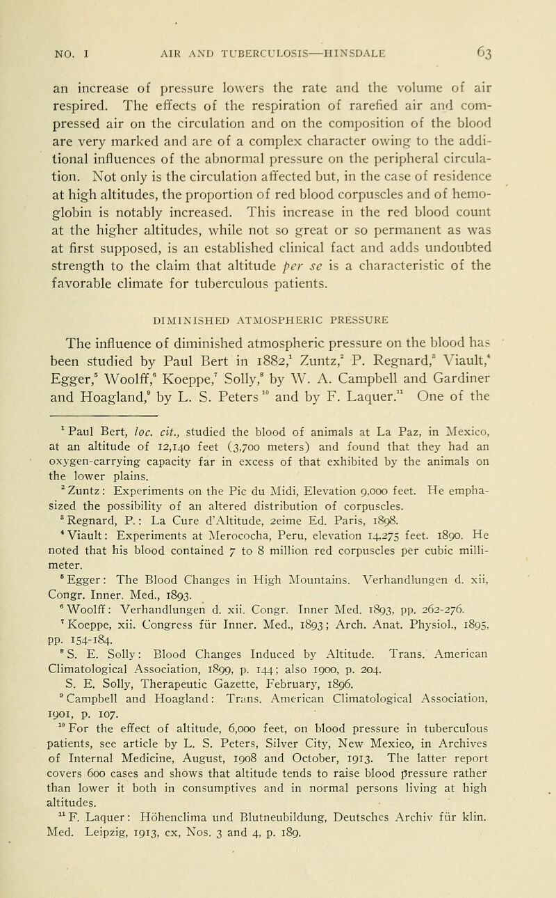 an increase of pressure lowers the rate and the volume of air respired. The effects of the respiration of rarefied air and com- pressed air on the circulation and on the composition of the blood are very marked and are of a complex character owing to the addi- tional influences of the abnormal pressure on the peripheral circula- tion. Not only is the circulation affected but, in the case of residence at high altitudes, the proportion of red blood corpuscles and of hemo- globin is notably increased. This increase in the red blood count at the higher altitudes, while not so great or so permanent as was at first supposed, is an established clinical fact and adds undoubted strength to the claim that altitude per se is a characteristic of the favorable climate for tuberculous patients. DIMINISHED ATMOSPHERIC PRESSURE The influence of diminished atmospheric pressure on the blood has been studied by Paul Bert in 1882,1 Zuntz,2 P. Regnard,3 Viault,4 Egger,5 Woolff/ Koeppe,7 Solly,8 by W. A. Campbell and Gardiner and Hoagland,9 by L. S. Peters 10 and by F. Laquer.11 One of the 1 Paul Bert, loc. cit., studied the blood of animals at La Paz, in Mexico, at an altitude of 12,140 feet (3,700 meters) and found that they had an oxygen-carrying capacity far in excess of that exhibited by the animals on the lower plains. 2 Zuntz: Experiments on the Pic du Midi, Elevation 9,000 feet. He empha- sized the possibility of an altered distribution of corpuscles. 3 Regnard, P.: La Cure d'Altitude, 2eime Ed. Paris, 1898. 4 Viault: Experiments at Merococha, Peru, elevation 14,275 feet. 1890. He noted that his blood contained 7 to 8 million red corpuscles per cubic milli- meter. 6 Egger: The Blood Changes in High Mountains. Verhandlungen d. xii, Congr. Inner. Med., 1893. 8 Woolff: Verhandlungen d. xii. Congr. Inner Med. 1893, pp. 262-276. 7 Koeppe, xii. Congress fur Inner. Med., 1893; Arch. Anat. Physiol., 1895, pp. 154-184. 8 S. E. Solly: Blood Changes Induced by Altitude. Trans. American Climatological Association, 1899, p. 144; also 1900, p. 204. S. E. Solly, Therapeutic Gazette, February, 1896. 9 Campbell and Hoagland: Trans. American Climatological Association, 1901, p. 107. 10 For the effect of altitude, 6,000 feet, on blood pressure in tuberculous patients, see article by L. S. Peters, Silver City, New Mexico, in Archives of Internal Medicine, August, 1908 and October, 1913. The latter report covers 600 cases and shows that altitude tends to raise blood pressure rather than lower it both in consumptives and in normal persons living at high altitudes. 11 F. Laquer: Hohenclima und Blutneubildung, Deutsches Archiv fur klin. Med. Leipzig, 1913, ex, Nos. 3 and 4, p. 189.