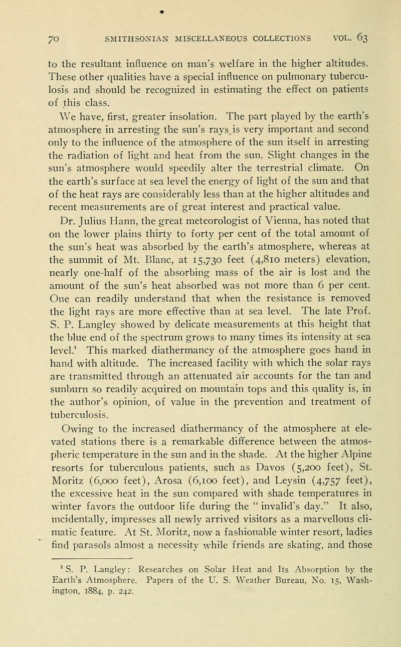 to the resultant influence on man's welfare in the higher altitudes. These other qualities have a special influence on pulmonary tubercu- losis and should be recognized in estimating the effect on patients of this class. We have, first, greater insolation. The part played by the earth's atmosphere in arresting the sun's rays, is very important and second only to the influence of the atmosphere of the sun itself in arresting the radiation of light and heat from the sun. Slight changes in the sun's atmosphere would speedily alter the terrestrial climate. On the earth's surface at sea level the energy of light of the sun and that of the heat rays are considerably less than at the higher altitudes and recent measurements are of great interest and practical value. Dr. Julius Hann, the great meteorologist of Vienna, has noted that on the lower plains thirty to forty per cent of the total amount of the sun's heat was absorbed by the earth's atmosphere, whereas at the summit of Mt. Blanc, at 15,730 feet (4,810 meters) elevation, nearly one-half of the absorbing mass of the air is lost and the amount of the sun's heat absorbed was not more than 6 per cent. One can readily understand that when the resistance is removed the light rays are more effective than at sea level. The late Prof. S. P. Langley showed by delicate measurements at this height that the blue end of the spectrum grows to many times its intensity at sea level.1 This marked diathermancy of the atmosphere goes hand in hand with altitude. The increased facility with which the solar rays are transmitted through an attenuated air accounts for the tan and sunburn so readily acquired on mountain tops and this quality is, in the author's opinion, of value in the prevention and treatment of tuberculosis. Owing to the increased diathermancy of the atmosphere at ele- vated stations there is a remarkable difference between the atmos- pheric temperature in the sun and in the shade. At the higher Alpine resorts for tuberculous patients, such as Davos (5,200 feet), St. Moritz (6,000 feet), Arosa (6>,ioo feet), and Leysin (4,757 feet), the excessive heat in the sun compared with shade temperatures in winter favors the outdoor life during the  invalid's day. It also, incidentally, impresses all newly arrived visitors as a marvellous cli- matic feature. At St. Moritz, now a fashionable winter resort, ladies find parasols almost a necessity while friends are skating, and those 1S. P. Langley: Researches on Solar Heat and Its Absorption by the Earth's Atmosphere. Papers of the U. S. Weather Bureau, No. 15, Wash- ington, 1884, p. 242.