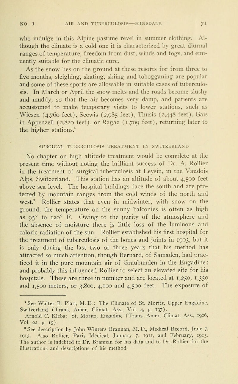 who indulge in this Alpine pastime revel in summer clothing. Al- though the climate is a cold one it is characterized by great diurnal ranges of temperature, freedom from dust, winds and fogs, and emi- nently suitable for the climatic cure. As the snow lies on the ground at these resorts for from three to five months, sleighing, skating, skiing and tobogganing are popular and some of these sports are allowable in suitable cases of tuberculo- sis. In March or April the snow melts and the roads become slushy and muddy, so that the air becomes very damp, and patients are accustomed to make temporary visits to lower stations, such as Wiesen (4,760 feet), Seewis (2,985 feet), Thusis (2,448 feet), Gais in Appenzell (2,820 feet), or Ragaz (1,709 feet), returning later to the higher stations.1 SURGICAL TUBERCULOSIS TREATMENT IN SWITZERLAND No chapter on high altitude treatment would be complete at the present time without noting the brilliant success of Dr. A. Rollier in the treatment of surgical tuberculosis at Leysin, in the Vaudois Alps, Switzerland. This station has an altitude of about 4,500 feet above sea level. The hospital buildings face the south and are pro- tected by mountain ranges from the cold winds of the north and west.2 Rollier states that even in midwinter, with snow on the ground, the temperature on the sunny balconies is often as high as 950 to 1200 F. Owing to the purity of the atmosphere and the absence of moisture there is little loss of the himinous and caloric radiation of the sun. Rollier established his first hospital for the treatment of tuberculosis of the bones and joints in 1903, but it is only during the last two or three years that his method has attracted so much attention, though Bernard, of Samaden, had prac- ticed it in the pure mountain air of Graubunden in the Engadine; and probably this influenced Rollier to select an elevated site for his hospitals. These are three in number and are located at 1,250, 1,350 and 1,500 meters, or 3,800, 4,100 and 4,500 feet. The exposure of 1 See Walter B. Piatt, M. D.: The Climate of St. Moritz, Upper Engadine, Switzerland (Trans. Amer. Climat. Ass., Vol. 4, p. 137). Arnold C. Klebs: St. Moritz, Engadine (Trans. Amer. Climat. Ass., 1906, Vol. 22, p. 15). a See description by John Winters Brannan, ,M. D., Medical Record, June 7, 1913. Also Rollier, Paris Medical, January 7, 1911, and February, 1913. The author is indebted to Dr. Brannan for his data and to Dr. Rollier for the illustrations and descriptions of his method.