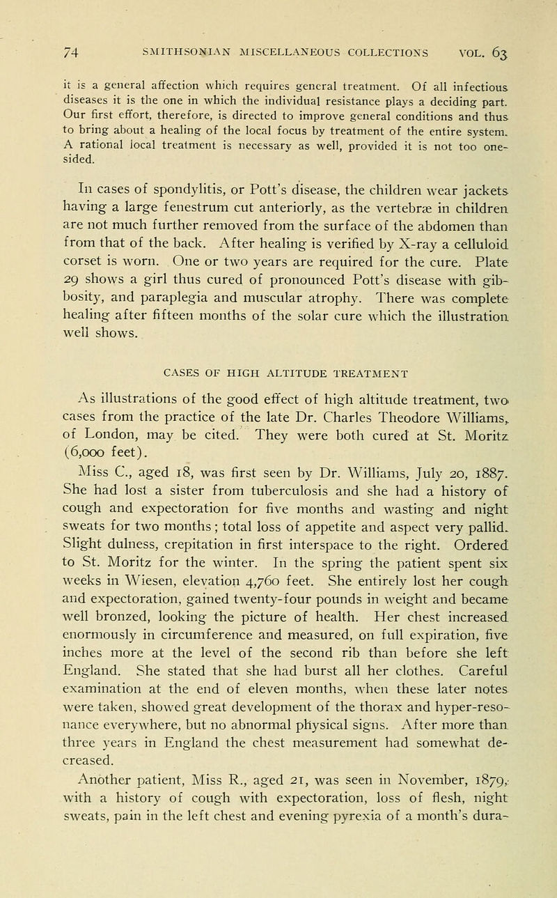 it is a general affection which requires general treatment. Of all infectious diseases it is the one in which the individual resistance plays a deciding part. Our first effort, therefore, is directed to improve general conditions and thus to bring about a healing of the local focus by treatment of the entire system. A rational local treatment is necessary as well, provided it is not too one- sided. Ill cases of spondylitis, or Pott's disease, the children wear jackets having a large fenestrum cut anteriorly, as the vertebrae in children are not much further removed from the surface of the abdomen than from that of the back. After healing is verified by X-ray a celluloid corset is worn. One or two years are required for the cure. Plate 29 shows a girl thus cured of pronounced Pott's disease with gib- bosity, and paraplegia and muscular atrophy. There was complete healing after fifteen months of the solar cure which the illustration well shows. CASES OF HIGH ALTITUDE TREATMENT As illustrations of the good effect of high altitude treatment, two cases from the practice of the late Dr. Charles Theodore Williams,, of London, may be cited. They were both cured at St. Moritz. (6,000 feet). Miss C, aged 18, was first seen by Dr. Williams, July 20, 1887. She had lost a sister from tuberculosis and she had a history of cough and expectoration for five months and wasting and night sweats for two months; total loss of appetite and aspect very pallid. Slight dulness, crepitation in first interspace to the right. Ordered to St. Moritz for the winter. In the spring the patient spent six weeks in Wiesen, elevation 4,760 feet. She entirely lost her cough and expectoration, gained twenty-four pounds in weight and became well bronzed, looking the picture of health. Her chest increased enormously in circumference and measured, on full expiration, five inches more at the level of the second rib than before she left England. She stated that she had burst all her clothes. Careful examination at the end of eleven months, when these later notes were taken, showed great development of the thorax and hyper-reso- nance everywhere, but no abnormal physical signs. After more than three years in England the chest measurement had somewhat de- creased. Another patient, Miss R., aged 21, was seen in November, 1879,- with a history of cough with expectoration, loss of flesh, night sweats, pain in the left chest and evening pyrexia of a month's dura-