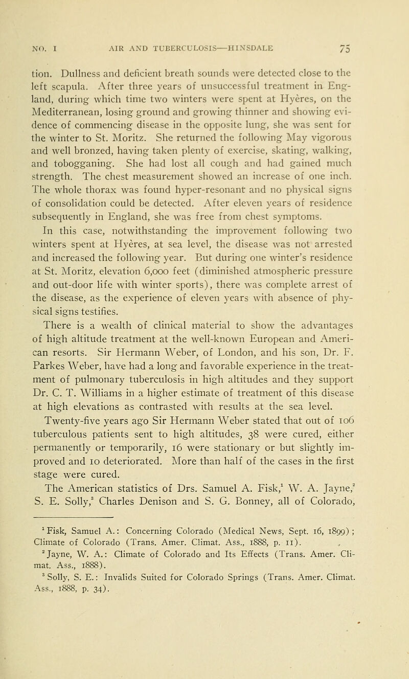 tion. Dullness and deficient breath sounds were detected close to the left scapula. After three years of unsuccessful treatment in Eng- land, during which time two winters were spent at Hyeres, on the Mediterranean, losing ground and growing thinner and showing evi- dence of commencing disease in the opposite lung, she was sent for the winter to St. Moritz. She returned the following May vigorous and well bronzed, having taken plenty of exercise, skating, walking, and tobogganing. She had lost all cough and had gained much strength. The chest measurement showed an increase of one inch. The whole thorax was found hyper-resonant and no physical signs of consolidation could be detected. After eleven years of residence subsequently in England, she was free from chest symptoms. In this case, notwithstanding the improvement following two winters spent at Hyeres, at sea level, the disease was not arrested and increased the following year. But during one winter's residence at St. Moritz, elevation 6,000 feet (diminished atmospheric pressure and out-door life with winter sports), there was complete arrest of the disease, as the experience of eleven years with absence of phy- sical signs testifies. There is a wealth of clinical material to show the advantages of high altitude treatment at the well-known European and Ameri- can resorts. Sir Hermann Weber, of London, and his son, Dr. F. Parkes Weber, have had a long and favorable experience in the treat- ment of pulmonary tuberculosis in high altitudes and they support Dr. C. T. Williams in a higher estimate of treatment of this disease at high elevations as contrasted with results at the sea level. Twenty-five years ago Sir Hermann Weber stated that out of 106 tuberculous patients sent to high altitudes, 38 were cured, either permanently or temporarily, 16 were stationary or but slightly im- proved and 10 deteriorated. More than half of the cases in the first stage were cured. The American statistics of Drs. Samuel A. Fisk,1 W. A. Jayne,2 S. E. Solly,3 Charles Denison and S. G. Bonney, all of Colorado, 1 Fisk, Samuel A.: Concerning Colorado (Medical News, Sept. 16, 1899); Climate of Colorado (Trans. Amer. Climat. Ass.., 1888, p. 11). 2Jayne, W. A.: Climate of Colorado and Its Effects (Trans. Amer. Cli- mat. Ass., 1888). 3 Solly, S. E.: Invalids Suited for Colorado Springs (Trans. Amer. Climat. Ass., 1888, p. 34).