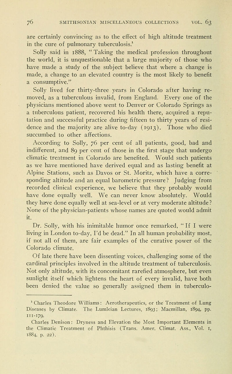 are certainly convincing as to the effect of high altitude treatment in the cure of pulmonary tuberculosis.1 Solly said in 1888,  Taking the medical profession throughout the world, it is unquestionable that a large majority of those who have made a study of the subject believe that where a change is made, a change to an elevated country is the most likely to benefit a consumptive. Solly lived for thirty-three years in Colorado after having re- moved, as a tuberculous invalid, from England. Every one of the physicians mentioned above went to Denver or Colorado Springs as a tuberculous patient, recovered his health there, acquired a repu- tation and successful practice during fifteen to thirty years of resi- dence and the majority are alive to-day (1913). Those who died succumbed to other affections. According to Solly, 76 per cent of all patients, good, bad and indifferent, and 89 per cent of those in the first stage that undergo climatic treatment in Colorado are benefited. Would such patients as we have mentioned have derived equal and as lasting benefit at Alpine Stations, such as Davos or St. Moritz, which have a corre- sponding altitude and an equal barometric pressure ? Judging from recorded clinical experience, we believe that they probably would have done equally well. We can never know absolutely. Would they have done equally well at sea-level or at very moderate altitude ? None of the physician-patients whose names are quoted would admit it. Dr. Solly, with his inimitable humor once remarked,  If I were living in London to-day, I'd be dead. In all human probability most, if not all of them, are fair examples of the curative power of the Colorado climate. Of late there have been dissenting voices, challenging some of the cardinal principles involved in the altitude treatment of tuberculosis. Not only altitude, with its concomitant rarefied atmosphere, but even sunlight itself which lightens the heart of every invalid, have both been denied the value so generally assigned them in tuberculo- 1 Charles Theodore Williams: Aerotherapeutics, or the Treatment of Lung Diseases by Climate. The Lumleian Lectures, 1893; Macmillan, 1894, pp. 111-179. Charles Denison: Dryness and Elevation the Most Important Elements in the Climatic Treatment of Phthisis (Trans. Amer. Climat. Ass., Vol. 1, 1884, p. 22).