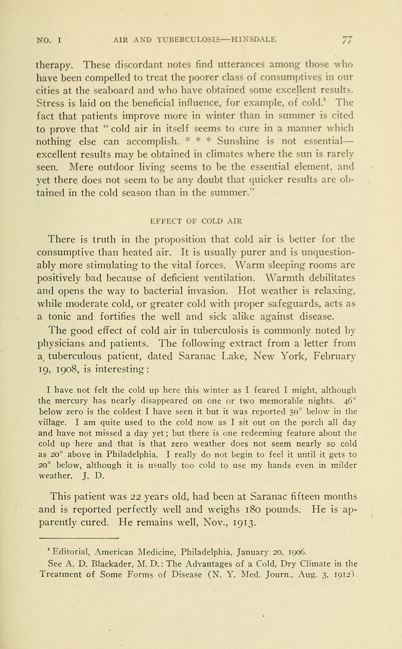 therapy. These discordant notes find utterances among those who have been compelled to treat the poorer class of consumptives in our cities at the seaboard and who have obtained some excellent results. Stress is laid on the beneficial influence, for example, of cold.1 The fact that patients improve more in winter than in summer is cited to prove that  cold air in itself seems to cure in a manner which nothing else can accomplish. * * * Sunshine is not essential— excellent results may be obtained in climates where the sun is rarely seen. Mere outdoor living seems to be the essential element, and yet there does not seem to be any doubt that quicker results are ob- tained in the cold season than in the summer. EFFECT OF COLD AIR There is truth in the proposition that cold air is better for the consumptive than heated air. It is usually purer and is unquestion- ably more stimulating to the vital forces. Warm sleeping rooms are positively bad because of deficient ventilation. Warmth debilitates and opens the way to bacterial invasion. Hot weather is relaxing, while moderate cold, or greater cold with proper safeguards, acts as a tonic and fortifies the well and sick alike against disease. The good effect of cold air in tuberculosis is commonly noted by physicians and patients. The following extract from a letter from a, tuberculous patient, dated Saranac Lake, New York, February 19, 1908, is interesting: I have not felt the cold up here this winter as I feared I might, although the mercury has nearly disappeared on one or two memorable nights. 460 below zero is the coldest I have seen it but it was reported 500 below in the village. I am quite used to the cold now as I sit out on the porch all day and have not missed a day yet; but there is one redeeming feature about the cold up here and that is that zero weather does not seem nearly so cold as 20° above in Philadelphia. I really do not begin to feel it until it gets to 200 below, although it is usually too cold to use my hands even in milder weather. J. D. This patient was 22 years old, had been at Saranac fifteen months and is reported perfectly well and weighs 180 pounds. He is ap- parently cured. He remains well, Nov., 1913. 1 Editorial, American Medicine, Philadelphia, January 20, 1906. See A. D. Blackader, M. D.: The Advantages of a Cold, Dry Climate in the