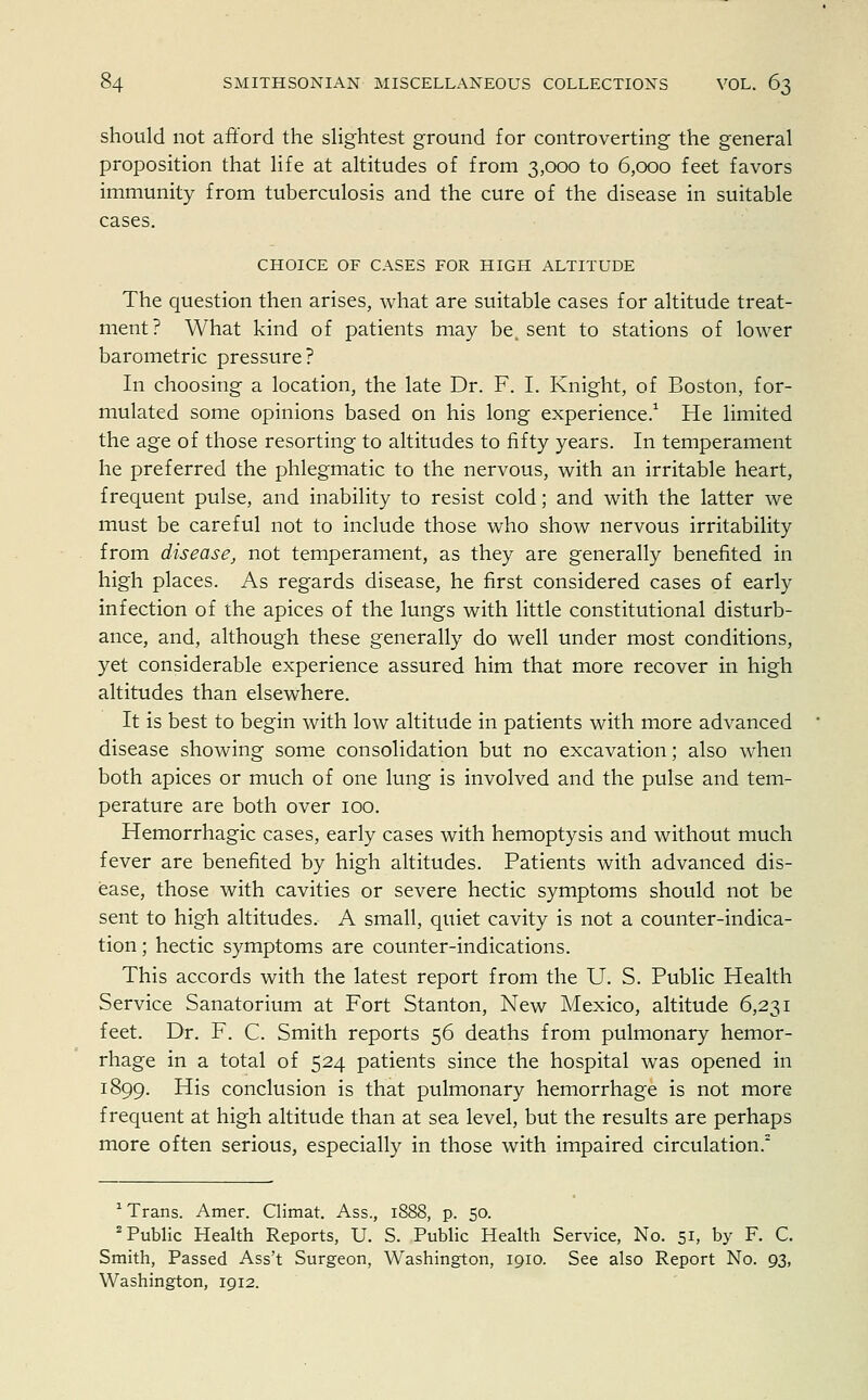 should not afford the slightest ground for controverting the general proposition that life at altitudes of from 3,000 to 6,000 feet favors immunity from tuberculosis and the cure of the disease in suitable cases. CHOICE OF CASES FOR HIGH ALTITUDE The question then arises, what are suitable cases for altitude treat- ment? What kind of patients may be. sent to stations of lower barometric pressure? In choosing a location, the late Dr. F. I. Knight, of Boston, for- mulated some opinions based on his long experience.1 He limited the age of those resorting to altitudes to fifty years. In temperament he preferred the phlegmatic to the nervous, with an irritable heart, frequent pulse, and inability to resist cold; and with the latter we must be careful not to include those who show nervous irritability from disease, not temperament, as they are generally benefited in high places. As regards disease, he first considered cases of early infection of the apices of the lungs with little constitutional disturb- ance, and, although these generally do well under most conditions, yet considerable experience assured him that more recover in high altitudes than elsewhere. It is best to begin with low altitude in patients with more advanced disease showing some consolidation but no excavation; also when both apices or much of one lung is involved and the pulse and tem- perature are both over 100. Hemorrhagic cases, early cases with hemoptysis and without much fever are benefited by high altitudes. Patients with advanced dis- ease, those with cavities or severe hectic symptoms should not be sent to high altitudes. A small, quiet cavity is not a counter-indica- tion ; hectic symptoms are counter-indications. This accords with the latest report from the U. S. Public Health Service Sanatorium at Fort Stanton, New Mexico, altitude 6,231 feet. Dr. F. C. Smith reports 56 deaths from pulmonary hemor- rhage in a total of 524 patients since the hospital was opened in 1899. His conclusion is that pulmonary hemorrhage is not more frequent at high altitude than at sea level, but the results are perhaps more often serious, especially in those with impaired circulation.2 1 Trans. Amer. Climat. Ass., 1888, p. 50. Public Health Reports, U. S. Public Health Service, No. 51, by F. C. Smith, Passed Ass't Surgeon, Washington, 1910. See also Report No. 93, Washington, 1912.