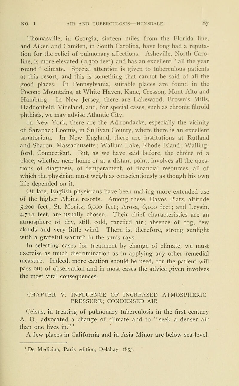 Thomasville, in Georgia, sixteen miles from the Florida line, and Aiken and Camden, in South Carolina, have long had a reputa- tion for the relief of pulmonary affections. Asheville, North Caro- line, is more elevated (2,300 feet) and has an excellent  all the year round  climate. Special attention is given to tuberculous patients at this resort, and this is something that cannot be said of all the good places. In Pennsylvania, suitable places are found in the Pocono Mountains, at White Haven, Kane, Cresson, Mont Alto and Hamburg. In New Jersey, there are Lakewood, Brown's Mills, Haddonfield, Vineland, and, for special cases, such as chronic fibroid phthisis, we may advise Atlantic City. In New York, there are the Adirondacks, especially the vicinity of Saranac; Loomis, in Sullivan County, where there is an excellent sanatorium. In New England, there are institutions at Rutland and Sharon, Massachusetts; Wallum Lake, Rhode Island; Walling- ford, Connecticut. But, as we have said before, the choice of a place, whether near home or at a distant point, involves all the ques- tions of diagnosis, of temperament, of financial resources, all of which the physician must weigh as conscientiously as though his own life depended on it. Of late, English physicians have been making more extended use of the higher Alpine resorts. Among these, Davos Platz, altitude 5,200 feet; St. Moritz, 6,000 feet; Arosa, 6,100 feet; and Leysin, 4,712 feet, are usually chosen. Their chief characteristics are an atmosphere of dry, still, cold, rarefied air; absence of fog, few clouds and very little wind. There is, therefore, strong sunlight with a grateful warmth in the sun's rays. In selecting cases for treatment by change of climate, we must exercise as much discrimination as in applying any other remedial measure. Indeed, more caution should be used, for the patient will pass out of observation and in most cases the advice given involves the most vital consequences. CHAPTER V. INFLUENCE OF INCREASED ATMOSPHERIC PRESSURE; CONDENSED AIR Celsus, in treating of pulmonary tuberculosis in the first century A. D., advocated a change of climate and to  seek a denser air than one lives in. * A few places in California and in Asia Minor are below sea-level. 1 De Medicina, Paris edition, Delahay, 1855.