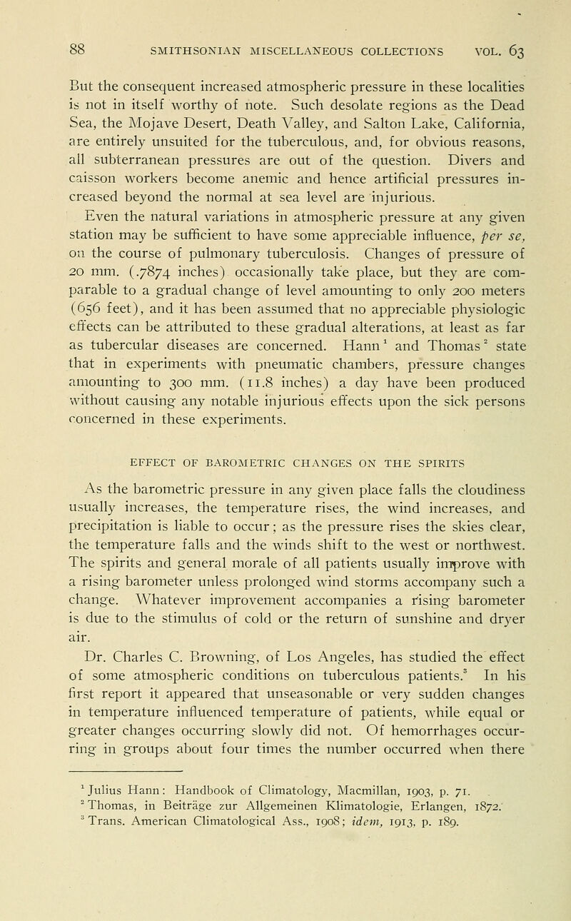 But the consequent increased atmospheric pressure in these localities is not in itself worthy of note. Such desolate regions as the Dead Sea, the Mojave Desert, Death Valley, and Salton Lake, California, are entirely unsuited for the tuberculous, and, for obvious reasons, all subterranean pressures are out of the question. Divers and caisson workers become anemic and hence artificial pressures in- creased beyond the normal at sea level are injurious. Even the natural variations in atmospheric pressure at any given station may be sufficient to have some appreciable influence, per se, on the course of pulmonary tuberculosis. Changes of pressure of 20 mm. (.7874 inches) occasionally take place, but they are com- parable to a gradual change of level amounting to only 200 meters (656 feet), and it has been assumed that no appreciable physiologic effects can be attributed to these gradual alterations, at least as far as tubercular diseases are concerned. Hann1 and Thomas 2 state that in experiments with pneumatic chambers, pressure changes amounting to 300 mm. (11.8 inches) a day have been produced without causing any notable injurious effects upon the sick persons concerned in these experiments. EFFECT OF BAROMETRIC CHANGES ON THE SPIRITS As the barometric pressure in any given place falls the cloudiness usually increases, the temperature rises, the wind increases, and precipitation is liable to occur; as the pressure rises the skies clear, the temperature falls and the winds shift to the west or northwest. The spirits and general morale of all patients usually improve with a rising barometer unless prolonged wind storms accompany such a change. Whatever improvement accompanies a rising barometer is due to the stimulus of cold or the return of sunshine and dryer air. Dr. Charles C. Browning, of Los Angeles, has studied the effect of some atmospheric conditions on tuberculous patients.3 In his first report it appeared that unseasonable or very sudden changes in temperature influenced temperature of patients, while equal or greater changes occurring slowly did not. Of hemorrhages occur- ring in groups about four times the number occurred when there 1 Julius Hann: Handbook of Climatology, Macmillan, 1903, p. 71. 2 Thomas, in Beitrage zur Allgemeinen Klimatologie, Erlangen, 1872. 3 Trans. American Climatological Ass., 1908; idem, 1913, p. 189.