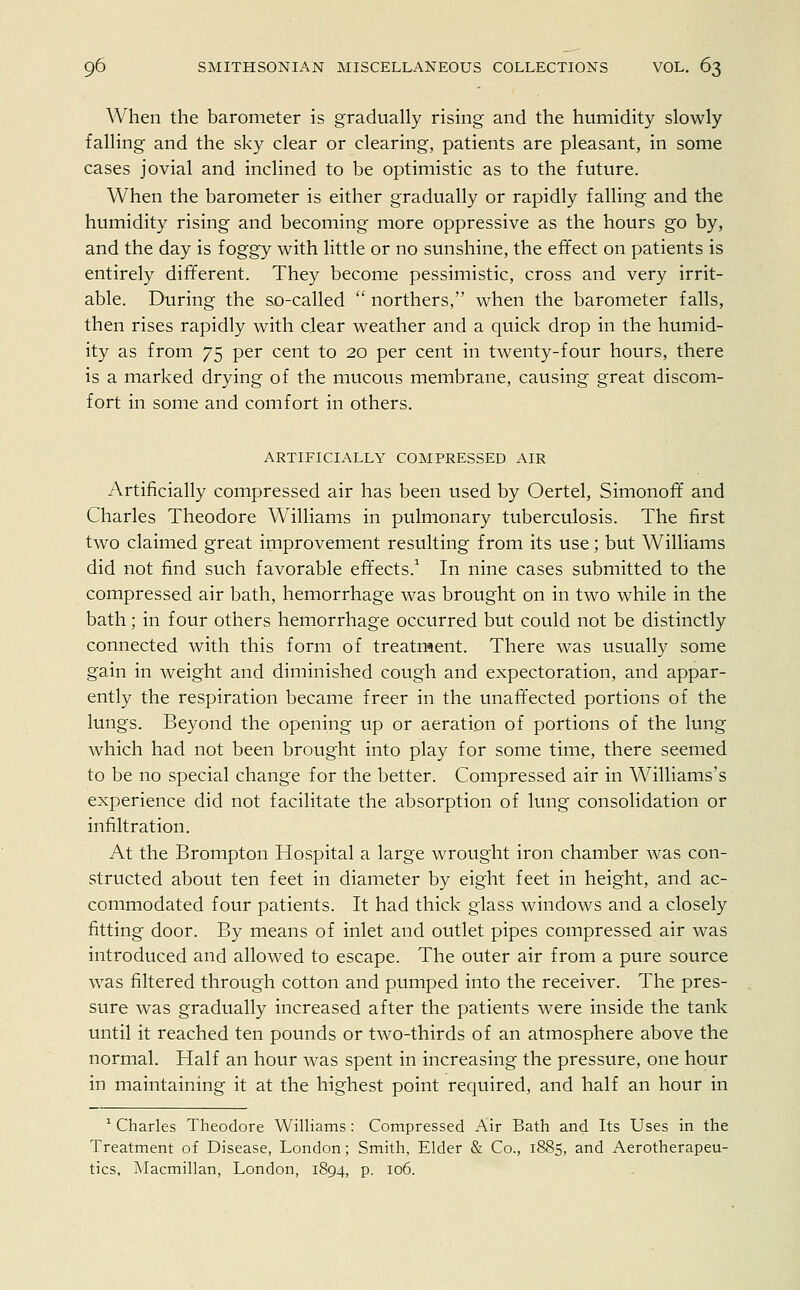 When the barometer is gradually rising and the humidity slowly falling and the sky clear or clearing, patients are pleasant, in some cases jovial and inclined to be optimistic as to the future. When the barometer is either gradually or rapidly falling and the humidity rising and becoming more oppressive as the hours go by, and the day is foggy with little or no sunshine, the effect on patients is entirely different. They become pessimistic, cross and very irrit- able. During the so-called  northers, when the barometer falls, then rises rapidly with clear weather and a quick drop in the humid- ity as from 75 per cent to 20 per cent in twenty-four hours, there is a marked drying of the mucous membrane, causing great discom- fort in some and comfort in others. ARTIFICIALLY COMPRESSED AIR Artificially compressed air has been used by Oertel, Simonoff and Charles Theodore Williams in pulmonary tuberculosis. The first two claimed great improvement resulting from its use; but Williams did not find such favorable effects.1 In nine cases submitted to the compressed air bath, hemorrhage was brought on in two while in the bath; in four others hemorrhage occurred but could not be distinctly connected with this form of treatment. There was usually some gain in weight and diminished cough and expectoration, and appar- ently the respiration became freer in the unaffected portions of the lungs. Beyond the opening up or aeration of portions of the lung which had not been brought into play for some time, there seemed to be no special change for the better. Compressed air in Williams's experience did not facilitate the absorption of lung consolidation or infiltration. At the Brompton Hospital a large wrought iron chamber was con- structed about ten feet in diameter by eight feet in height, and ac- commodated four patients. It had thick glass windows and a closely fitting door. By means of inlet and outlet pipes compressed air was introduced and allowed to escape. The outer air from a pure source was filtered through cotton and pumped into the receiver. The pres- sure was gradually increased after the patients were inside the tank until it reached ten pounds or two-thirds of an atmosphere above the normal. Half an hour was spent in increasing the pressure, one hour in maintaining it at the highest point required, and half an hour in 1 Charles Theodore Williams : Compressed Air Bath and Its Uses in the Treatment of Disease, London; Smith, Elder & Co., 1885, and Aerotherapeu- tics, Macmillan, London, 1894, p. 106.