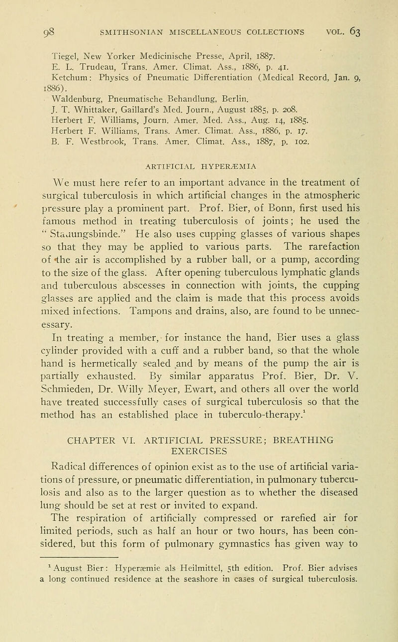 Tiegel, New Yorker Medicinische Presse, April, 1887. E. L. Trudeau, Trans. Amer. Climat. Ass., 1886, p. 41. Ketchum: Physics of Pneumatic Differentiation (Medical Record, Jan. 9, Waldenburg, Pneumatische Behandlung, Berlin. J. T. Whittaker, Gaillard's Med. Journ., August 1885, p. 208. Herbert F. Williams, Journ. Amer. Med. Ass., Aug. 14, 1885. Herbert F. Williams, Trans. Amer. Climat. Ass., 1886, p. 17. B. F. Westbrook, Trans. Amer. Climat. Ass., 1887, P- I02- ARTIFICIAL HYPEREMIA We must here refer to an important advance in the treatment of surgical tuberculosis in which artificial changes in the atmospheric pressure play a prominent part. Prof. Bier, of Bonn, first used his famous method in treating tuberculosis of joints; he used the  Staaungsbinde. He also uses cupping glasses of various shapes so that they may be applied to various parts. The rarefaction of «the air is accomplished by a rubber ball, or a pump, according to the size of the glass. After opening tuberculous lymphatic glands and tuberculous abscesses in connection with joints, the cupping glasses are applied and the claim is made that this process avoids mixed infections. Tampons and drains, also, are found to be unnec- essary. In treating a member, for instance the hand, Bier uses a glass cylinder provided with a cuff and a rubber band, so that the whole hand is hermetically sealed and by means of the pump the air is partially exhausted. By similar apparatus Prof. Bier, Dr. V. Schmieden, Dr. Willy Meyer, Ewart, and others all over the world have treated successfully cases of surgical tuberculosis so that the method has an established place in tuberculo-therapy.1 CHAPTER VI. ARTIFICIAL PRESSURE; BREATHING EXERCISES Radical differences of opinion exist as to the use of artificial varia- tions of pressure, or pneumatic differentiation, in pulmonary tubercu- losis and also as to the larger question as to whether the diseased lung should be set at rest or invited to expand. The respiration of artificially compressed or rarefied air for limited periods, such as half an hour or two hours, has been con- sidered, but this form of pulmonary gymnastics has given way to 1 August Bier: Hyperasmie als Heilmittel, 5th edition. Prof. Bier advises a long continued residence at the seashore in cases of surgical tuberculosis.