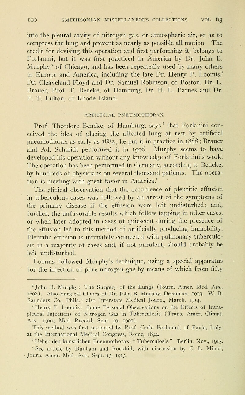 into the pleural cavity of nitrogen gas, or atmospheric air, so as to compress the lung and prevent as nearly as possible all motion. The credit for devising this operation and first performing it, belongs to Forlanini, but it was first practiced in America by Dr. John B. Murphy,1 of Chicago, and has been repeatedly used by many others in Europe and America, including the late Dr. Henry P. Loomis,2 Dr. Cleaveland Floyd and Dr. Samuel Robinson, of Boston, Dr. L. Brauer, Prof. T. Beneke, of Hamburg, Dr. H. L. Barnes and Dr. F. T. Fulton, of Rhode Island. ARTIFICIAL PNEUMOTHORAX Prof. Theodore Beneke, of Hamburg, says3 that Forlanini con- ceived the idea of placing the affected lung at rest by artificial pneumothorax as early as 1882 ; he put it in practice in 1888 ; Brauer and Ad. Schmidt performed it in 1906. Murphy seems to have developed his operation without any knowledge of Forlanini's work. The operation has been performed in Germany, according to Beneke, by hundreds of physicians on several thousand patients. The opera- tion is meeting with great favor in America.4 The clinical observation that the occurrence of pleuritic effusion in tuberculous cases was followed by an arrest of the symptoms of the primary disease if the effusion were left undisturbed; and, further, the unfavorable results which follow tapping in other cases, or when later adopted in cases of quiescent during the presence of the effusion led to this method of artificially producing immobility. Pleuritic effusion is intimately connected with pulmonary tuberculo- sis in a majority of cases and, if not purulent, should probably be left undisturbed. Loomis followed Murphy's technique, using a special apparatus for the injection of pure nitrogen gas by means of which from fifty 1 John B. Murphy: The Surgery of the Lungs (Journ. Amer. Med. Ass., 1898). Also Surgical Clinics of Dr. John B. Murphy, December, 1913. W. B. Saunders Co., Phila.; also Interstate Medical Journ., March, 1914. 2 Henry P. Loomis: Some Personal Observations on the Effects of Intra- pleural Injections of Nitrogen Gas in Tuberculosis (Trans. Amer. Climat. Ass., 1900; Med. Record, Sept. 29, 1900). This method was first proposed by Prof. Carlo Forlanini, of Pavia, Italy, at the International Medical Congress, Rome, 1894. 3 Ueber den kunstlichen Pneumothorax,  Tuberculosis. Berlin, Nov., 1913. 4 See article by Dunham and Rockhill, with discussion by C. L. Minor, Journ. Amer. Med. Ass., Sept. 13, 1913.