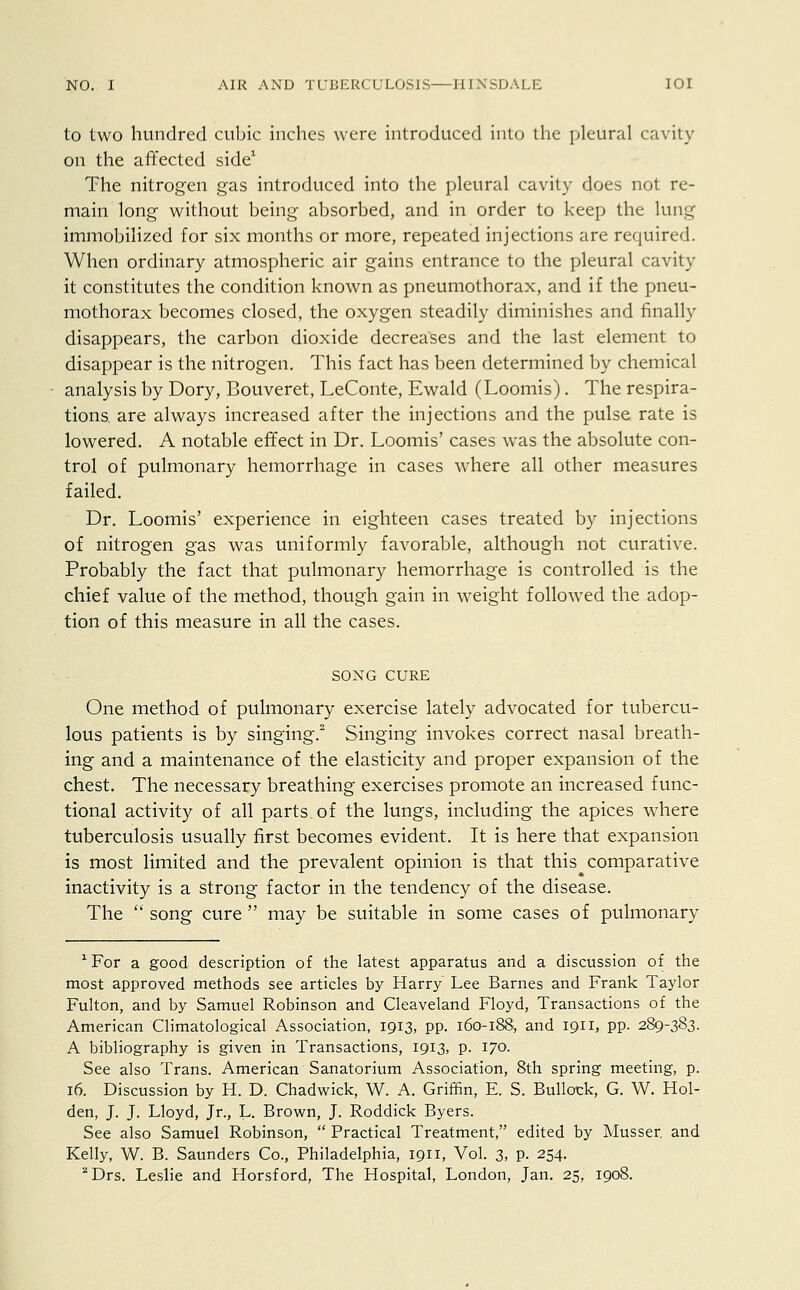 to two hundred cubic inches were introduced into the pleural cavity on the affected side1 The nitrogen gas introduced into the pleural cavity does not re- main long without being absorbed, and in order to keep the lung immobilized for six months or more, repeated injections are required. When ordinary atmospheric air gains entrance to the pleural cavity it constitutes the condition known as pneumothorax, and if the pneu- mothorax becomes closed, the oxygen steadily diminishes and finally disappears, the carbon dioxide decreases and the last element to disappear is the nitrogen. This fact has been determined by chemical analysis by Dory, Bouveret, LeConte, Ewald (Loomis). The respira- tions, are always increased after the injections and the pulse rate is lowered. A notable effect in Dr. Loomis' cases was the absolute con- trol of pulmonary hemorrhage in cases where all other measures failed. Dr. Loomis' experience in eighteen cases treated by injections of nitrogen gas was uniformly favorable, although not curative. Probably the fact that pulmonary hemorrhage is controlled is the chief value of the method, though gain in weight followed the adop- tion of this measure in all the cases. SONG CURE One method of pulmonary exercise lately advocated for tubercu- lous patients is by singing.2 Singing invokes correct nasal breath- ing and a maintenance of the elasticity and proper expansion of the chest. The necessary breathing exercises promote an increased func- tional activity of all parts of the lungs, including the apices where tuberculosis usually first becomes evident. It is here that expansion is most limited and the prevalent opinion is that this comparative inactivity is a strong factor in the tendency of the disease. The  song cure  may be suitable in some cases of pulmonary *For a good description of the latest apparatus and a discussion of the most approved methods see articles by Harry Lee Barnes and Frank Taylor Fulton, and by Samuel Robinson and Cleaveland Floyd, Transactions of the American Climatological Association, 1913, pp. 160-188, and 1911, pp. 289-383. A bibliography is given in Transactions, 1913, p. 170. See also Trans. American Sanatorium Association, 8th spring meeting, p. 16. Discussion by H. D. Chadwick, W. A. Griffin, E. S. Bullock, G. W. Hol- den, J. J. Lloyd, Jr., L. Brown, J. Roddick Byers. See also Samuel Robinson,  Practical Treatment, edited by Musser and Kelly, W. B. Saunders Co., Philadelphia, 1911, Vol. 3, p. 254. aDrs. Leslie and Horsford, The Hospital, London, Jan. 25, 1908.