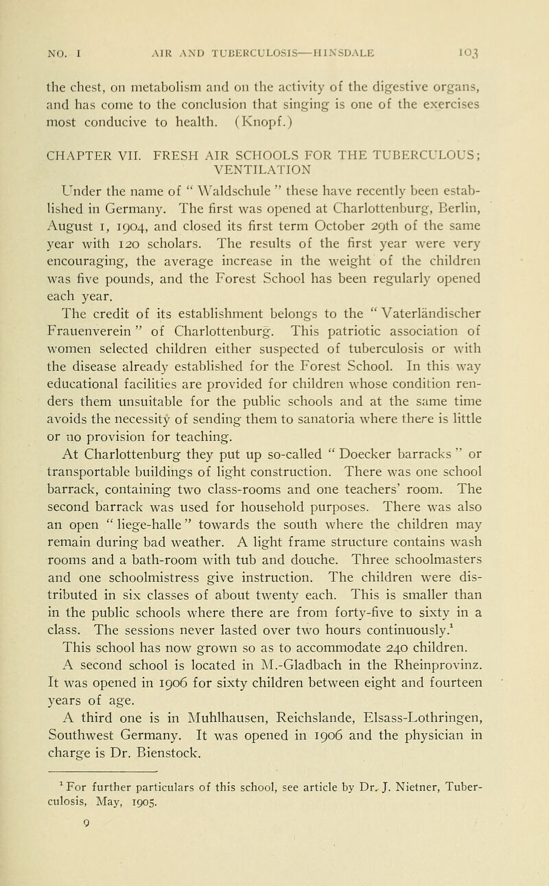 the chest, on metabolism and on the activity of the digestive organs, and has come to the conclusion that singing is one of the exercises most conducive to health. (Knopf.) CHAPTER VII. FRESH AIR SCHOOLS FOR THE TUBERCULOUS; VENTILATION Under the name of  Waldschule  these have recently been estab- lished in Germany. The first was opened at Charlottenburg, Berlin, August 1, 1904, and closed its first term October 29th of the same year with 120 scholars. The results of the first year were very encouraging, the average increase in the weight of the children was five pounds, and the Forest School has been regularly opened each year. The credit of its establishment belongs to the  Vaterlandischer Frauenverein of Charlottenburg. This patriotic association of women selected children either suspected of tuberculosis or with the disease already established for the Forest School. In this way educational facilities are provided for children whose condition ren- ders them unsuitable for the public schools and at the same time avoids the necessity of sending them to sanatoria where there is little or no provision for teaching. At Charlottenburg they put up so-called  Doecker barracks  or transportable buildings of light construction. There was one school barrack, containing two class-rooms and one teachers' room. The second barrack was used for household purposes. There was also an open  liege-halle towards the south where the children may remain during bad weather. A light frame structure contains wash rooms and a bath-room with tub and douche. Three schoolmasters and one schoolmistress give instruction. The children were dis- tributed in six classes of about twenty each. This is smaller than in the public schools where there are from forty-five to sixty in a class. The sessions never lasted over two hours continuously.1 This school has now grown so as to accommodate 240 children. A second school is located in M.-Gladbach in the Rheinprovinz. It was opened in 1906 for sixty children between eight and fourteen years of age. A third one is in Muhlhausen, Reichslande, Elsass-Lothringen, Southwest Germany. It was opened in 1906 and the physician in charge is Dr. Bienstock. 1 For further particulars of this school, see article by Dr, J. Nietner, Tuber- culosis, May, 1905.