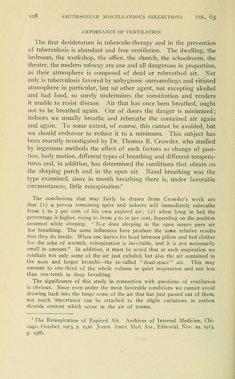 IMPORTANCE OF VENTILATION The first desideratum in tuberculo-therapy and in the prevention of tuberculosis is abundant and free ventilation. The dwelling, the bedroom, the workshop, the office, the church, the schoolroom, the theatre, the modern subway are one and all dangerous in proportion, as their atmosphere is composed of dead or rebreathed air. Not only is tuberculosis favored by unhygienic surroundings and vitiated atmosphere in particular, but no other agent, not excepting alcohol and bad food, so surely undermines the constitution and renders it unable to resist disease. Air that has once been breathed, ought not to be breathed again. Out of doors the danger is minimized; indoors we usually breathe and rebreathe the contained air again and again. To some extent, of course, this cannot be avoided, but we should endeavor to reduce it to a minimum. This subject has been recently investigated by Dr. Thomas R. Crowder, who studied by ingenious methods the effect of such factors as change of posi- tion, body motion, different types of breathing and different tempera- tures and, in addition, has determined the conditions that obtain on the sleeping porch and in the open air. Nasal breathing was the type examined, since in mouth breathing there is, under favorable circumstances, little reinspiration.1 The conclusions that may fairly be drawn from Crowder's work are that (1) a person remaining quiet and indoors will immediately rebreathe from 1 to 2 per cent of his own expired air; (2) when lying in bed the percentage is higher, rising to from 4 to 10 per cent, depending on the position assumed while sleeping.  Nor does sleeping in the open insure pure air for breathing. The same influences here produce the same relative results that they do inside. When one buries his head between pillow and bed clothes for the sake of warmth, reinspiration is inevitable, and it is not necessarily small in amount. In addition, it must be noted that at each inspiration we reinhale not only some of the air just exhaled, but also the air contained in the nose and larger bronchi—the so-called  dead-space air. This may amount to one-third of the whole volume in quiet inspiration and not less than one-tenth in deep breathing. The significance of this study in connection with questions of ventilation is obvious. Since even under the most favorable conditions we cannot avoid drawing back into the lungs some of the air that has just passed out of them, not much importance can be attached to the slight variations in carbon dioxide content which occur in the air of rooms. 1 The Reinspiration of Expired Air. Archives of Internal Medicine, Chi- cago, October,'1913, p. 1936. Journ. Amer. Med. Ass., Editorial, Nov. 29, 1913, p. 1986.