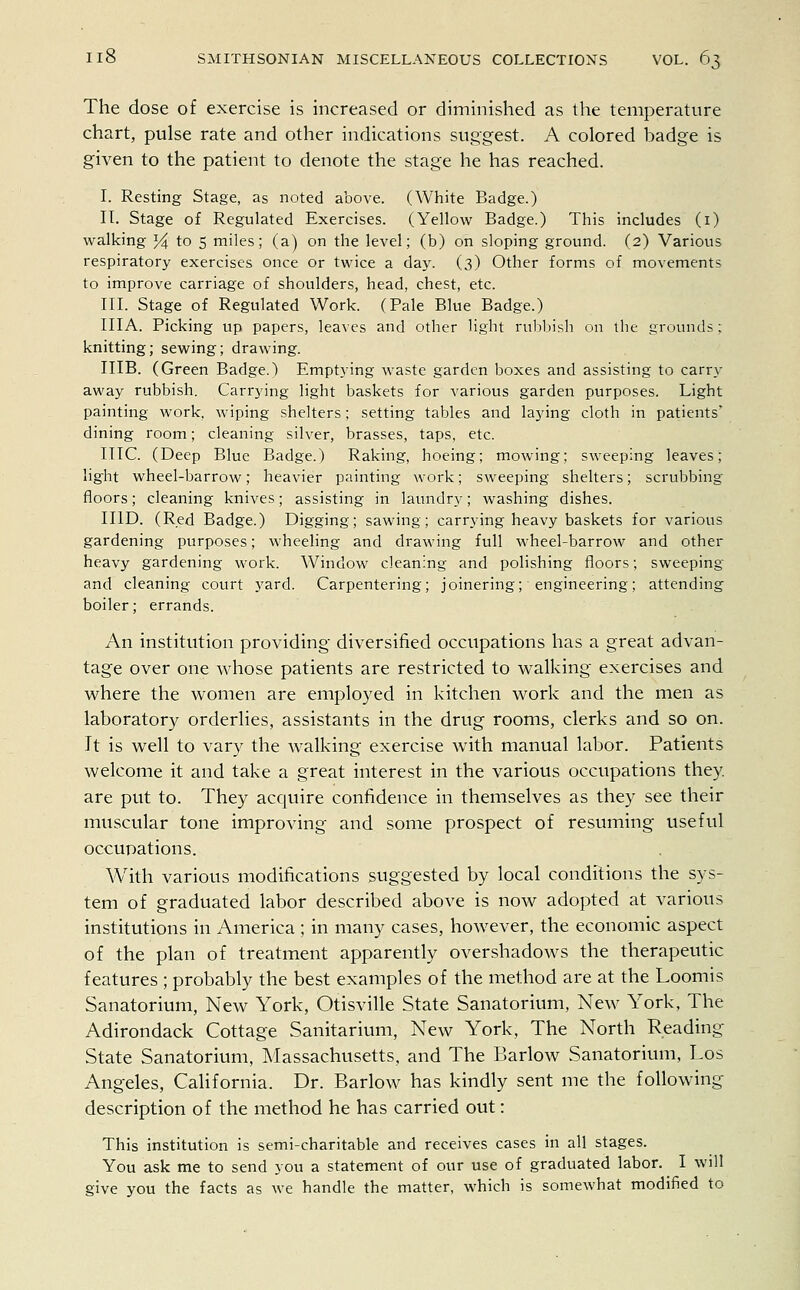 The dose of exercise is increased or diminished as the temperature chart, pulse rate and other indications suggest. A colored badge is given to the patient to denote the stage he has reached. I. Resting Stage, as noted above. (White Badge.) IT. Stage of Regulated Exercises. (Yellow Badge.) This includes (1) walking % to 5 miles; (a) on the level; (b) on sloping ground. (2) Various respiratory exercises once or twice a day. (3) Other forms of movements to improve carriage of shoulders, head, chest, etc. III. Stage of Regulated Work. (Pale Blue Badge.) IIIA. Picking up papers, leaves and other light rubbish on the grounds: knitting; sewing; drawing. MB. (Green Badge.) Emptying waste garden boxes and assisting to carry away rubbish. Carrying light baskets for various garden purposes. Light painting work, wiping shelters; setting tables and laying cloth in patients' dining room; cleaning silver, brasses, taps, etc. IIIC. (Deep Blue Badge.) Raking, hoeing; mowing; sweeping leaves; light wheel-barrow; heavier painting work; sweeping shelters; scrubbing floors; cleaning knives; assisting in laundry; washing dishes. II1D. (Red Badge.) Digging; sawing; carrying heavy baskets for various gardening purposes; wheeling and drawing full wheel-barrow and other heavy gardening work. Window cleaning and polishing floors; sweeping and cleaning court yard. Carpentering; joinering; engineering; attending boiler; errands. An institution providing diversified occupations has a great advan- tage over one whose patients are restricted to walking exercises and where the women are employed in kitchen work and the men as laboratory orderlies, assistants in the drug rooms, clerks and so on. It is well to vary the walking exercise with manual labor. Patients welcome it and take a great interest in the various occupations they, are put to. They acquire confidence in themselves as they see their muscular tone improving and some prospect of resuming useful occupations. With various modifications suggested by local conditions the sys- tem of graduated labor described above is now adopted at various institutions in America ; in many cases, however, the economic aspect of the plan of treatment apparently overshadows the therapeutic features ; probably the best examples of the method are at the Loomis Sanatorium, New York, Otisville State Sanatorium, New York, The Adirondack Cottage Sanitarium, New York, The North Reading- State Sanatorium, Massachusetts, and The Barlow Sanatorium, Los Angeles, California. Dr. Barlow has kindly sent me the following description of the method he has carried out: This institution is semi-charitable and receives cases in all stages. You ask me to send you a statement of our use of graduated labor. I will give you the facts as we handle the matter, which is somewhat modified to