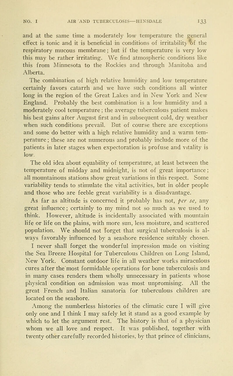 and at the same time a moderately low temperature the general effect is tonic and it is beneficial in conditions of irritability * f the respiratory mucous membrane; but if the temperature is very low this may be rather irritating. We find atmospheric conditions like this from Minnesota to the Rockies and through Manitoba and Alberta. The combination of high relative humidity and low temperature certainly favors catarrh and we have such conditions all winter long in the region of the Great Lakes and in New York and New England. Probably the best combination is a low humidity and a moderately cool temperature; the average tuberculous patient makes his best gains after August first and in subsequent cold, dry weather when such conditions prevail. But of course there are exceptions and some do better with a high relative humidity and a warm tem- perature ; these are not numerous and probably include more of the patients in later stages when expectoration is profuse and vitality is low. The old idea about equability of temperature, at least between the temperature of midday and midnight, is not of great importance; all mountainous stations show great variations in this respect. Some variability tends to stimulate the vital activities, but in older people and those who are feeble great variability is a disadvantage. As far as altitude is concerned it probably has not, per se, any great influence; certainly to my mind not so much as we used to think. However, altitude is incidentally associated with mountain life or life on the plains, with more sun, less moisture, and scattered population. We should not forget that surgical tuberculosis is al- ways favorably influenced by a seashore residence suitably chosen. I never shall forget the wonderful impression made on visiting the Sea Breeze Hospital for Tuberculous Children on Long Island, New York. Constant outdoor life in all weather works miraculous cures after the most formidable operations for bone tuberculosis and in many cases renders them wholly unnecessary in patients whose physical condition on admission was most unpromising. All the great French and Italian sanatoria for tuberculous children are located on the seashore. Among the numberless histories of the climatic cure I will give only one and I think I may safely let it stand as a good example by which to let the argument rest. The history is that of a physician whom we all love and respect. It was published, together with twenty other carefully recorded histories, by that prince of clinicians,