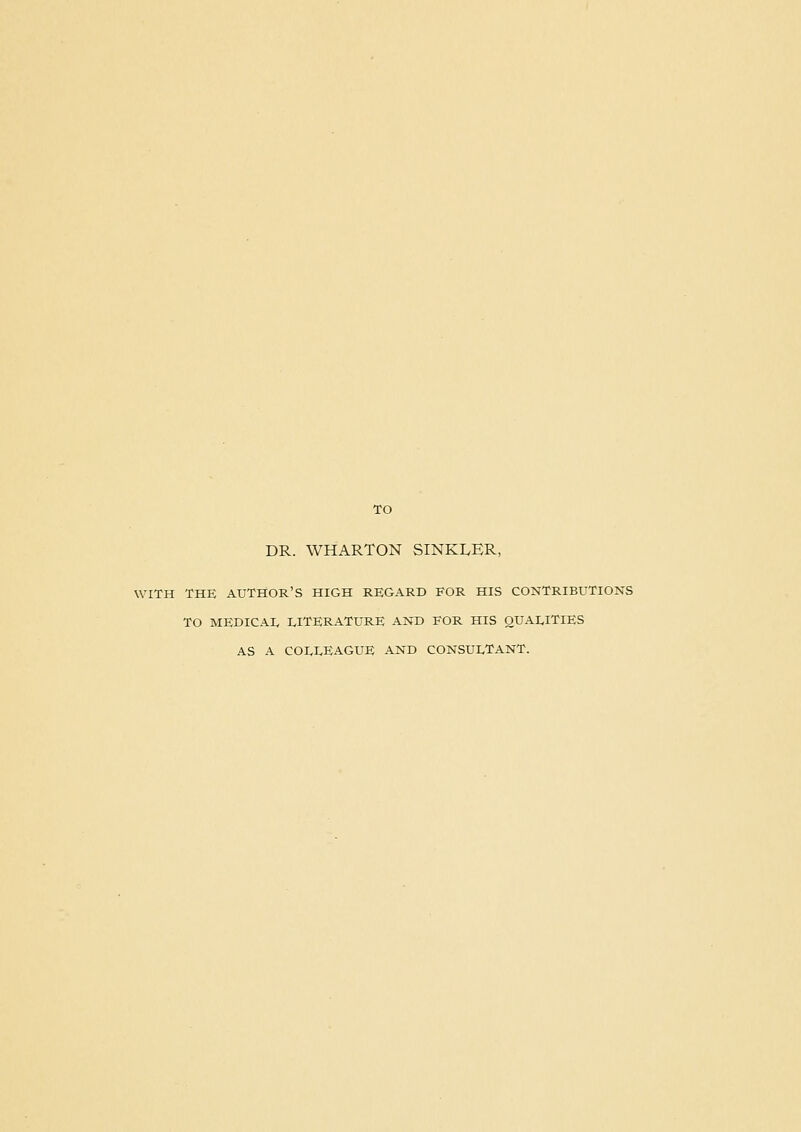 DR. WHARTON SINKLER, WITH THE author's high REGARD FOR HIS CONTRIBUTIONS TO MEDICAL I.ITERATURE AND FOR HIS QUALITIES AS A COLLEAGUE AND CONSULTANT.