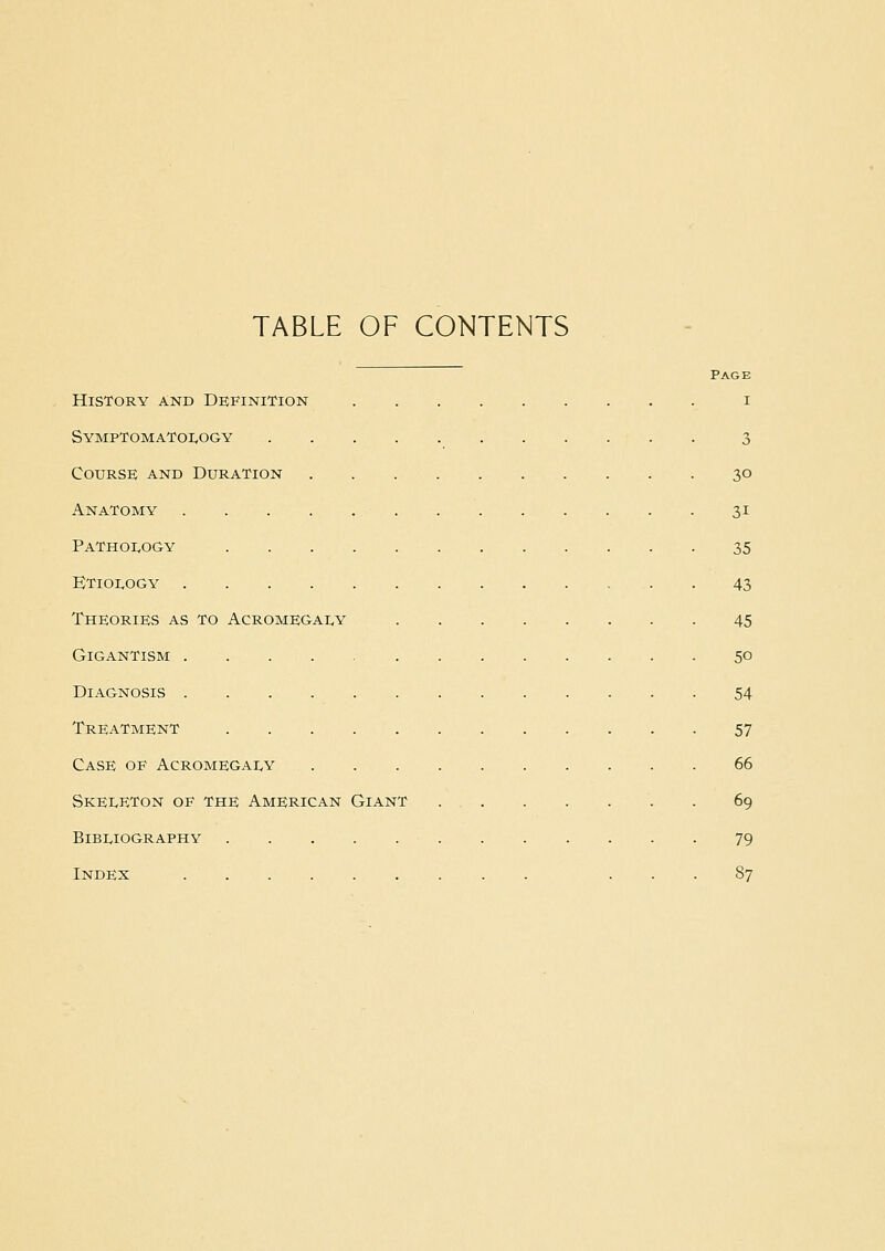 TABLE OF CONTENTS Page History and Definition i SymptomaToi<ogy 3 Course and Duration 30 Anatomy 31 Pathology 35 Etiology 43 Theories as to Acromegaly 45 Gigantism 50 Diagnosis 54 Treatment 57 Case of Acromegaly 66 Skeleton of the American Giant . 69 Bibliography 79 Index ... 87