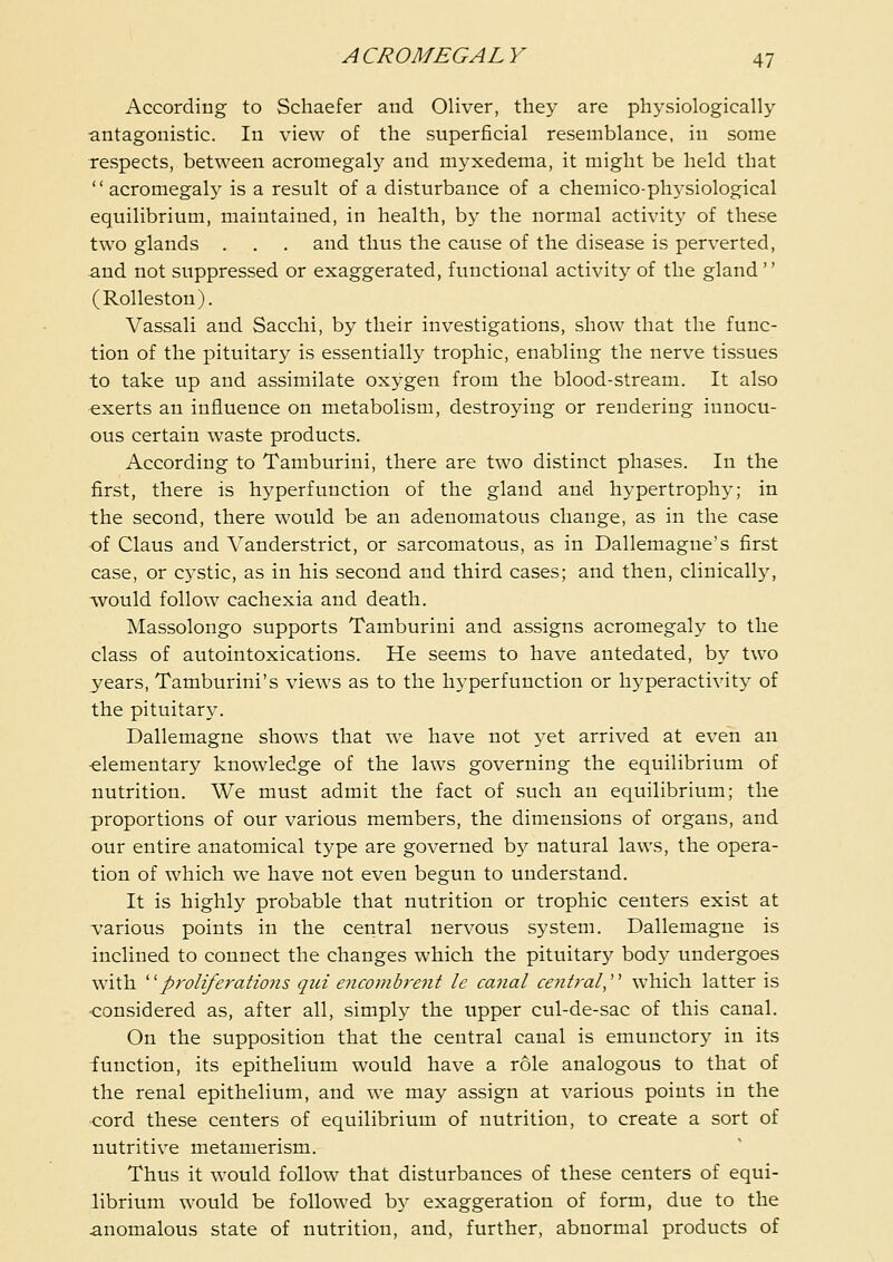 According to Schaefer and Oliver, they are physiologically antagonistic. In view of the superficial resemblance, in some respects, between acromegalj' and myxedema, it might be held that acromegaly is a result of a disturbance of a chemico-phj'siological equilibrium, maintained, in health, by the normal activity of these two glands . . . and thus the cause of the disease is perverted, and not suppressed or exaggerated, functional activity of the gland  (Rolleston). Vassali and Sacchi, by their investigations, show that the func- tion of the pituitary is essentially trophic, enabling the nerve tissues to take up and assimilate oxygen from the blood-stream. It also exerts an influence on metabolism, destroying or rendering innocu- ous certain waste products. According to Tamburini, there are two distinct phases. In the first, there is hyperfunction of the gland and hypertrophy; in the second, there would be an adenomatous change, as in the case of Claus and Vanderstrict, or sarcomatous, as in Dallemague's first case, or cystic, as in his second and third cases; and then, clinically, ^vould follow cachexia and death. Massolongo supports Tamburini and assigns acromegaly to the class of autointoxications. He seems to have antedated, by two years, Tamburini's views as to the hyperfunction or hyperactivity of the pituitary. Dallemagne shows that we have not yet arrived at even an -elementary knowledge of the laws governing the equilibrium of nutrition. We must admit the fact of such an equilibrium; the proportions of our various members, the dimensions of organs, and our entire anatomical type are governed by natural laws, the opera- tion of which we have not even begun to understand. It is highly probable that nutrition or trophic centers exist at various points in the central nervous system. Dallemagne is inclined to connect the changes which the pituitary body undergoes with ''''proliferations qui encombrent le canal central,''' which latter is considered as, after all, simply the upper cul-de-sac of this canal. On the supposition that the central canal is emuuctory in its function, its epithelium would have a role analogous to that of the renal epithelium, and we may assign at various points in the ■cord these centers of equilibrium of nutrition, to create a sort of nutritive metamerism. Thus it would follow that disturbances of these centers of equi- librium would be followed b}^ exaggeration of form, due to the anomalous state of nutrition, and, further, abnormal products of