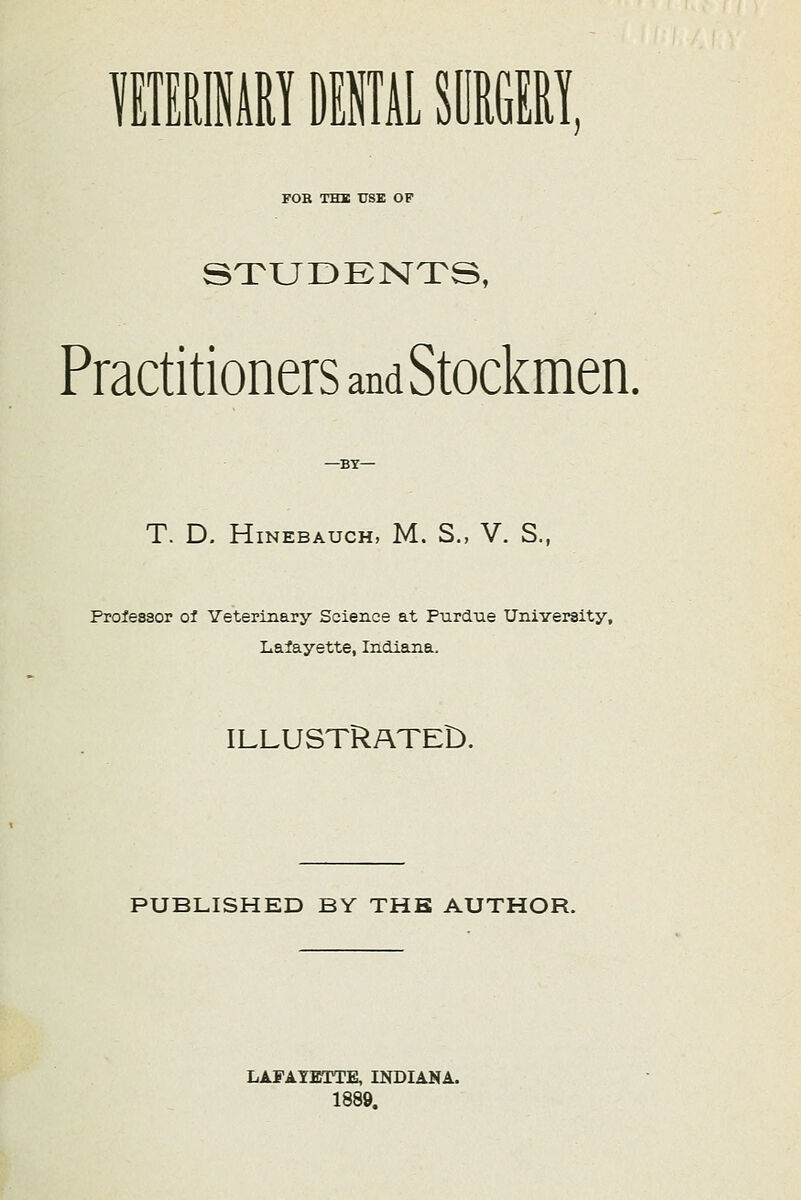 VETERINARY DENTAL SURGERY. FOB THK USE OF STUDENTS, Practitioners and Stockmen. —BY— T. D. HlNEBAUCH, M. S., V. S., Professor of Veterinary Science at Purdue University, Lafayette, Indiana. ILLUSTRATED. PUBLISHED BY THE AUTHOR. LAFAYETTE, INDIANA. 1889.