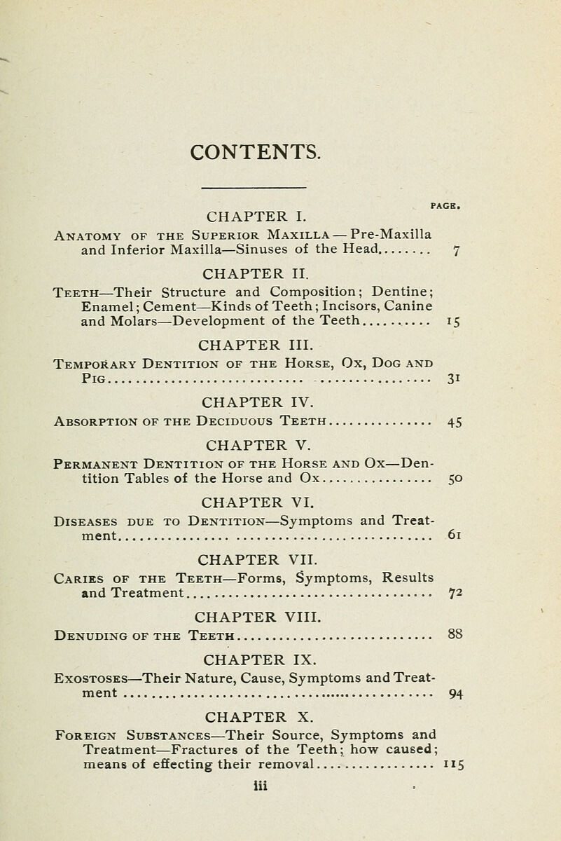 CONTENTS. CHAPTER I. Anatomy of the Superior Maxilla — Pre-Maxilla and Inferior Maxilla—Sinuses of the Head 7 CHAPTER II. Teeth—Their Structure and Composition; Dentine; Enamel; Cement—Kinds of Teeth; Incisors, Canine and Molars—Development of the Teeth 15 CHAPTER III. Temporary Dentition of the Horse, Ox, Dog and Pig 31 CHAPTER IV. Absorption of the Deciduous Teeth 45 CHAPTER V. Permanent Dentition of the Horse and Ox—Den- tition Tables of the Horse and Ox 50 CHAPTER VI. Diseases due to Dentition—Symptoms and Treat- ment 61 CHAPTER VII. Caries of the Teeth—Forms, Symptoms, Results and Treatment 72 CHAPTER VIII. Denuding of the Teeth 88 CHAPTER IX. Exostoses—Their Nature, Cause, Symptoms and Treat- ment 94 CHAPTER X. Foreign Substances—Their Source, Symptoms and Treatment—Fractures of the Teeth; how caused; means of effecting their removal 115