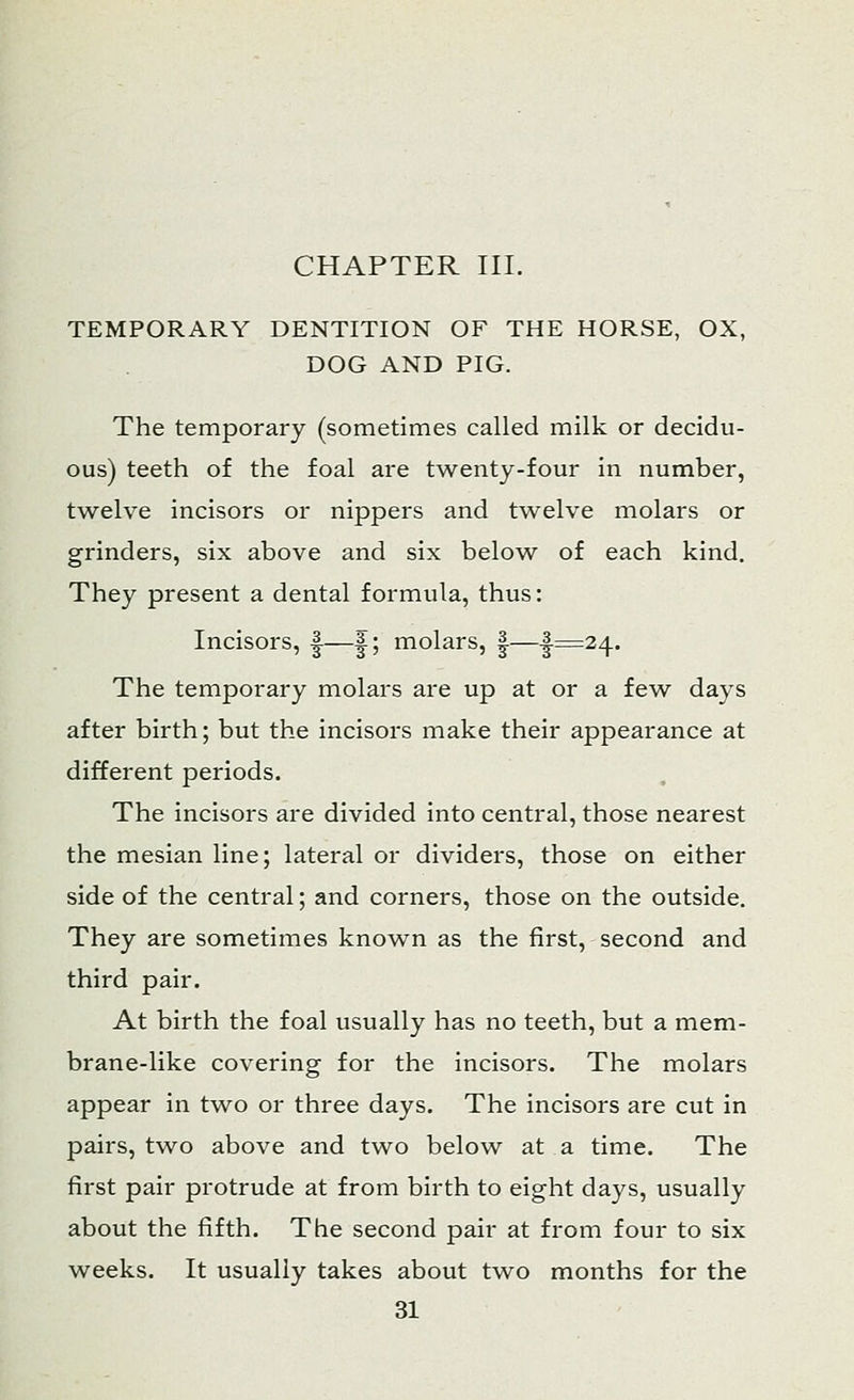 CHAPTER III. TEMPORARY DENTITION OF THE HORSE, OX, DOG AND PIG. The temporary (sometimes called milk or decidu- ous) teeth of the foal are twenty-four in number, twelve incisors or nippers and twelve molars or grinders, six above and six below of each kind. They present a dental formula, thus: Incisors, |—|; molars, |—J-=24. The temporary molars are up at or a few days after birth; but the incisors make their appearance at different periods. The incisors are divided into central, those nearest the mesian line; lateral or dividers, those on either side of the central; and corners, those on the outside. They are sometimes known as the first, second and third pair. At birth the foal usually has no teeth, but a mem- brane-like covering for the incisors. The molars appear in two or three days. The incisors are cut in pairs, two above and two below at a time. The first pair protrude at from birth to eight days, usually about the fifth. The second pair at from four to six weeks. It usually takes about two months for the