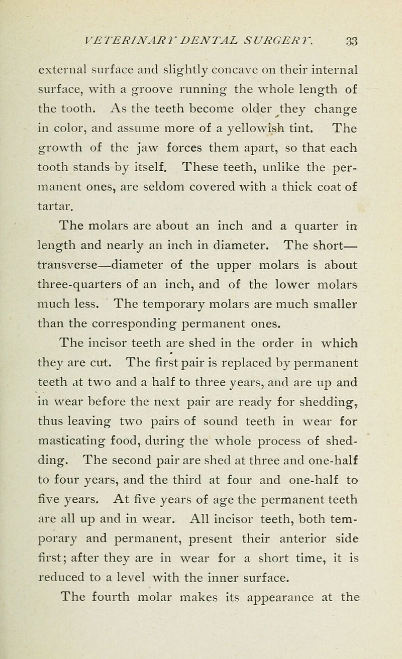 external surface and slightly concave on their internal surface, with a groove running the whole length of the tooth. As the teeth become older they change in color, and assume more of a yellowish tint. The growth of the jaw forces them apart, so that each tooth stands by itself. These teeth, unlike the per- manent ones, are seldom covered with a thick coat of tartar. The molars are about an inch and a quarter in length and nearly an inch in diameter. The short— transverse—diameter of the upper molars is about three-quarters of an inch, and of the lower molars much less. The temporary molars are much smaller than the corresponding permanent ones. The incisor teeth are shed in the order in which they are cut. The first pair is replaced by permanent teeth at two and a half to three years, and are up and in wear before the next pair are ready for shedding, thus leaving two pairs of sound teeth in wear for masticating food, during the whole process of shed- ding. The second pair are shed at three and one-half to four years, and the third at four and one-half to five years. At five years of age the permanent teeth are all up and in wear. All incisor teeth, both tem- porary and permanent, present their anterior side first; after they are in wear for a short time, it is reduced to a level with the inner surface. The fourth molar makes its appearance at the