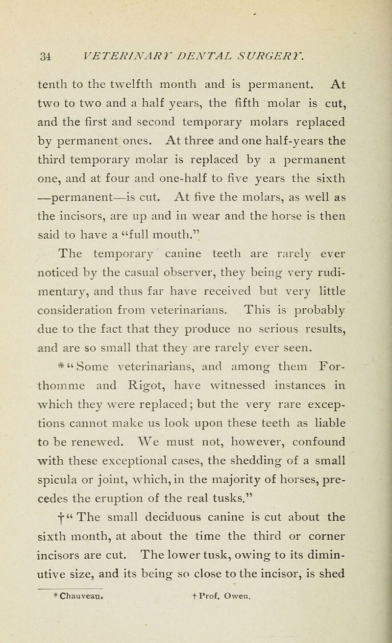 tenth to the twelfth month and is permanent. At two to two and a half years, the fifth molar is cut, and the first and second temporary molars replaced by permanent ones. At three and one half-years the third temporary molar is replaced by a permanent one, and at four and one-half to five years the sixth —permanent—is cut. At five the molars, as well as the incisors, are up and in wear and the horse is then said to have a full mouth. The temporary canine teeth are rarely ever noticed by the casual observer, they being very rudi- mentary, and thus far have received but very little consideration from veterinarians. This is probably due to the fact that they produce no serious results, and are so small that they are rarely ever seen. * Some veterinarians, and among them For- thomme and Rigot, have witnessed instances in which they were replaced; but the very rare excep- tions cannot make us look upon these teeth as liable to be renewed. We must not, however, confound with these exceptional cases, the shedding of a small spicula or joint, which, in the majority of horses, pre- cedes the eruption of the real tusks. -j-The small deciduous canine is cut about the sixth month, at about the time the third or corner incisors are cut. The lower tusk, owing to its dimin- utive size, and its being so close to the incisor, is shed * Chauvean. t Prof. Owen.