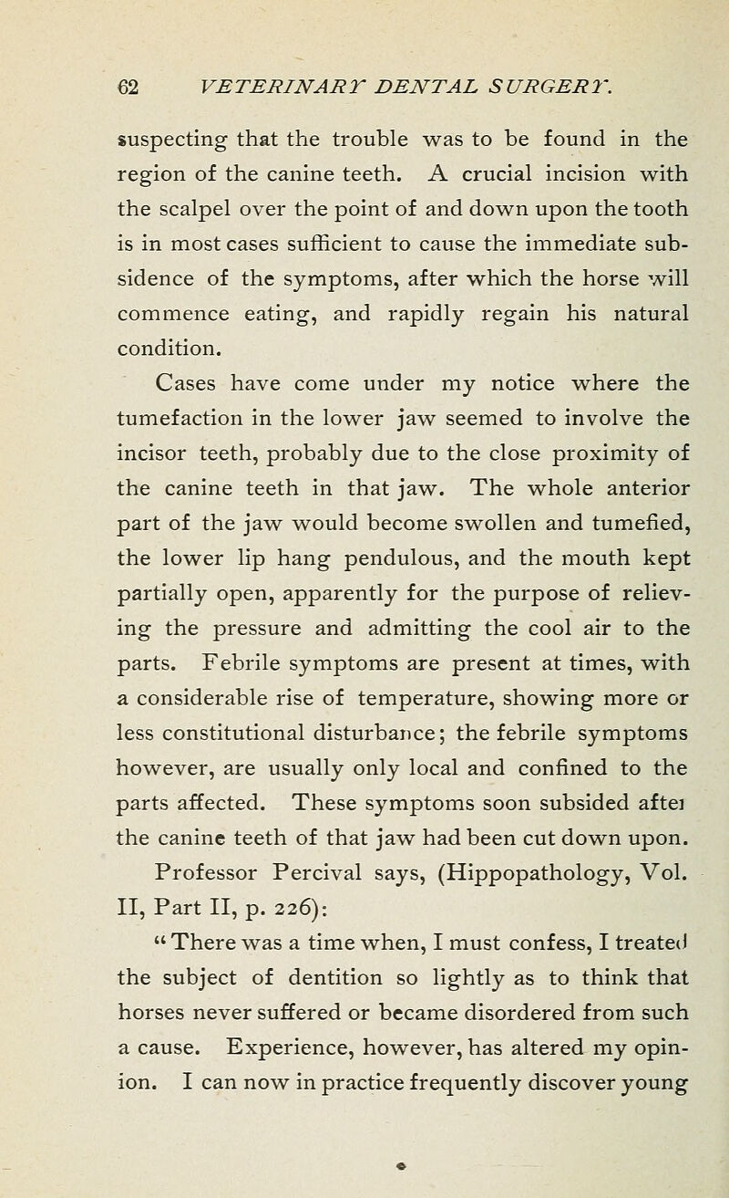 suspecting that the trouble was to be found in the region of the canine teeth. A crucial incision with the scalpel over the point of and down upon the tooth is in most cases sufficient to cause the immediate sub- sidence of the symptoms, after which the horse will commence eating, and rapidly regain his natural condition. Cases have come under my notice where the tumefaction in the lower jaw seemed to involve the incisor teeth, probably due to the close proximity of the canine teeth in that jaw. The whole anterior part of the jaw would become swollen and tumefied, the lower lip hang pendulous, and the mouth kept partially open, apparently for the purpose of reliev- ing the pressure and admitting the cool air to the parts. Febrile symptoms are present at times, with a considerable rise of temperature, showing more or less constitutional disturbance; the febrile symptoms however, are usually only local and confined to the parts affected. These symptoms soon subsided aftei the canine teeth of that jaw had been cut down upon. Professor Percival says, (Hippopathology, Vol. II, Part II, p. 226):  There was a time when, I must confess, I treated the subject of dentition so lightly as to think that horses never suffered or became disordered from such a cause. Experience, however, has altered my opin- ion. I can now in practice frequently discover young