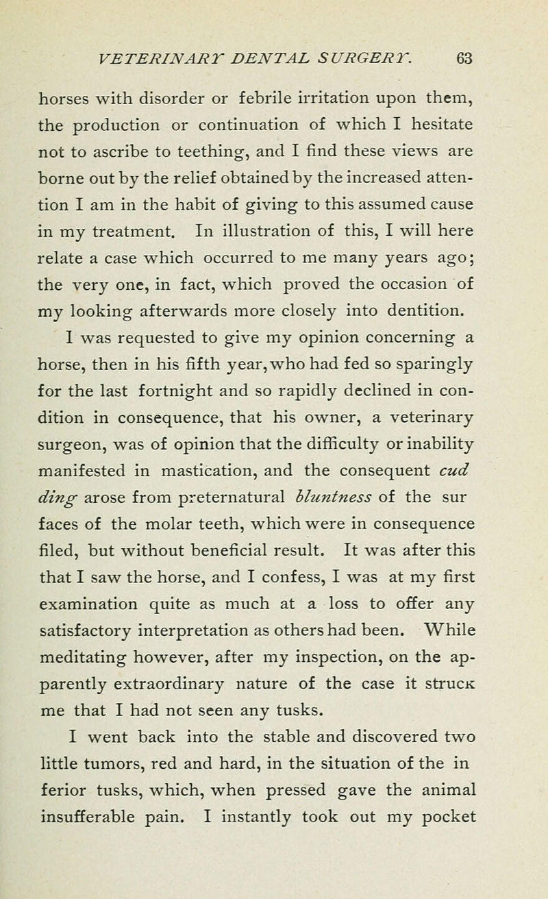 horses with disorder or febrile irritation upon them, the production or continuation of which I hesitate not to ascribe to teething, and I find these views are borne out by the relief obtained by the increased atten- tion I am in the habit of giving to this assumed cause in my treatment. In illustration of this, I will here relate a case which occurred to me many years ago; the very one, in fact, which proved the occasion of my looking afterwards more closely into dentition. 1 was requested to give my opinion concerning a horse, then in his fifth year, who had fed so sparingly for the last fortnight and so rapidly declined in con- dition in consequence, that his owner, a veterinary surgeon, was of opinion that the difficulty or inability manifested in mastication, and the consequent cud ding arose from preternatural bluntness of the sur faces of the molar teeth, which were in consequence filed, but without beneficial result. It was after this that I saw the horse, and I confess, I was at my first examination quite as much at a loss to offer any satisfactory interpretation as others had been. While meditating however, after my inspection, on the ap- parently extraordinary nature of the case it strucK me that I had not seen any tusks. I went back into the stable and discovered two little tumors, red and hard, in the situation of the in ferior tusks, which, when pressed gave the animal insufferable pain. I instantly took out my pocket