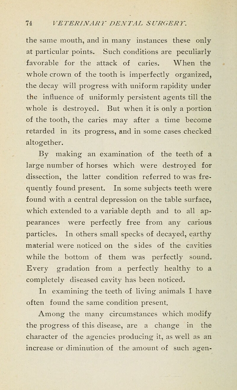 the same mouth, and in many instances these only at particular points. Such conditions are peculiarly favorable for the attack of caries. When the whole crown of the tooth is imperfectly organized, the decay will progress with uniform rapidity under the influence of uniformly persistent agents till the whole is destroyed. But when it is only a portion of the tooth, the caries may after a time become retarded in its progress, and in some cases checked altogether. By making an examination of the teeth of a large number of horses which were destroyed for dissection, the latter condition referred to was fre- quently found present. In some subjects teeth were found with a central depression on the table surface, which extended to a variable depth and to all ap- pearances were perfectly free from any carious particles. In others small specks of decayed, earthy material were noticed on the sides of the cavities while the bottom of them was perfectly sound. Every gradation from a perfectly healthy to a completely diseased cavity has been noticed. In examining the teeth of living animals I have often found the same condition present. Among the many circumstances -which modify the progress of this disease, are a change in the character of the agencies producing it, as well as an increase or diminution of the amount of such asren-