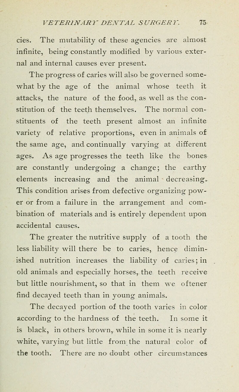 cies. The mutability of these agencies are almost infinite, being constantly modified by various exter- nal and internal causes ever present. The progress of caries will also be governed some- what by the age of the animal whose teeth it attacks, the nature of the food, as well as the con- stitution of the teeth themselves. The normal con- stituents of the teeth present almost an infinite variety of relative proportions, even in animals of the same age, and continually varying at different ages. As age progresses the teeth like the bones are constantly undergoing a change; the earthy elements increasing and the animal decreasing. This condition arises from defective organizing pow- er or from a failure in the arrangement and com- bination of materials and is entirely dependent upon accidental causes. The greater the nutritive supply of a tooth the less liability will there be to caries, hence dimin- ished nutrition increases the liability of caries; in old animals and especially horses, the teeth receive but little nourishment, so that in them we oftener find decayed teeth than in young animals. The decayed portion of the tooth varies in color according to the hardness of the teeth. In some it is black, in others brown,, while in some it is nearly white, varying but little from the natural color of the tooth. There are no doubt other circumstances